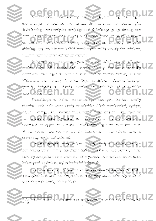 Modernizasiya   nazariyasining   vakillari   AQShni   eng   rivojlangan,
«zamonaviy»   mamlakat   deb   hisoblashardi.   Ammo,   qoloq   mamlakatlar   ilg’or
davlatlarning «zamonaviylik» darajasiga erishish imkoniyatga ega ekanligi ham
e’tirof etilardi. Modernizasiya nazariyasi esa, mazkur vazifani hal qilish yo’llari
va   usullarini   tushuntirardi.   Buning   uchun   «qoloq»,   an’anaviy   jamiyatlar
«ideal»ga qay darajada mos  kelishi  hamda  ayrim  milliy xususiyatlar  aniqlanar,
muammolarni hal qilish yo’llari belgilanardi.
Sh.Eyzenshtadt   modernizatsiyaga   shunday   ta’rif   beradi:   «Tari xan
modernizatsiya   XVII   asrdan   XIX   asrgacha   G’arbiy   Yevropa   va   Shimoliy
Amerikada   rivojlangan   va   so’ng   boshqa   Yevropa   mamlakatlariga,   XIX   va
XXasrlarda   esa   -Janubiy   Amerika,   Osiyo   va   Afrika   qit’alariga   tarqalgan
ijtimoiy,   iqtisodiy   va   siyosiy   tizimlar   tipi   yo’nalishidagi   o’zgarishlar
jarayonidadan iborat 14
.
Yuqoridagilarga   ko’ra,   modernizatsiya   nazariyasi   konkret   amaliy
ahamiyat   kasb   etdi:   uning   asosiy   qoidalaridan   G’arb   mamlakatlari,   ayniqsa,
AQSh   o’zining   tashqi   siyosati   maqsadlarida   muvaffaqiyatli   foydalangan   va
hozirda   ham   bir   qadar   foydalanib   kelmoqda,   ya’ni   bu   o’rinda   modernizatsiya
nazariyasi   muayyan   mafkuraviy   funksiyalarga   egaligini   namoyon   etadi.
Modernizasiya   nazariyasining   birinchi   bosqichida   modernizatsiya   deganda
asosan quyidagilar tushunilar edi:
—   rivojlanayotgan   mamlakatlarni   G’arb   jamiyati   andozasi   asosida
demokratlashtirish,   milliy   davlatlarni   tashkil   etish   yoki   kuchaytirish,   liberal
iqtisodiy tamoyillarni qaror toptirish, hokimiyat vakillik organlarini tashkil etish,
hokimiyatni taqsimlash, saylov institutini joriy etish;
—   qadriyatlar   tizimini   o’zgartirish,   individual   qadriyatlarni   va   hokimiyatni
qonuniylashtirish usullarini rivojlantirish, zamonaviy usullar an’anaviy usullarni
siqib chiqarishi kerak, deb hisoblash.
14
  Эйзенштадт Ш.  Революция и преобразование обшеств: сравнительное изучение цивилизаций. М., 1999.
С. 133.
16 