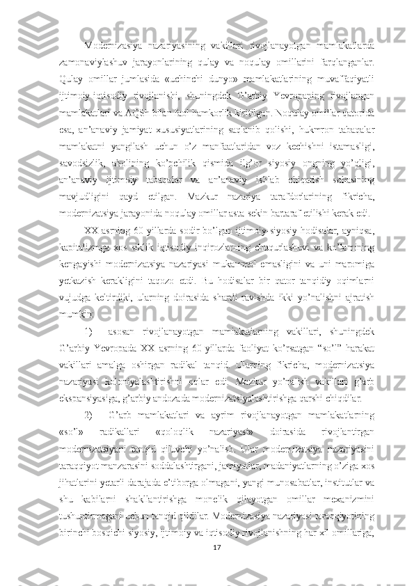 Modernizasiya   nazariyasining   vakillari   rivojlanayotgan   mamlakatlarda
zamonaviylashuv   jarayonlarining   qulay   va   noqulay   omillarini   farqlanganlar.
Qulay   omillar   jumlasida   «uchinchi   dunyo»   mamlakatlarining   muvaffaqiyatli
ijtimoiy-iqtisodiy   rivojlanishi,   shuningdek   G’arbiy   Yevropaning   rivojlangan
mamlakatlari va AQSh bilan faol hamkorlik kiritilgan. Noqulay omillar qatorida
esa,   an’anaviy   jamiyat   xususiyatlarining   saqlanib   qolishi,   hukmron   tabaqalar
mamlakatni   yangilash   uchun   o’z   manfaatlaridan   voz   kechishni   istamasligi,
savodsizlik,   aholining   ko’pchilik   qismida   ilg’or   siyosiy   ongning   yo’qligi,
an’anaviy   ijtimoiy   tabaqalar   va   an’anaviy   ishlab   chiqarish   sohasining
mavjudligini   qayd   etilgan.   Mazkur   nazariya   tarafdorlarining   fikricha,
modernizatsiya jarayonida noqulay omillar asta-sekin bartaraf etilishi kerak edi.
XX asrning 60-yillarda sodir bo’lgan ijtimoiy-siyosiy hodisalar, ayniqsa,
kapitalizmga   xos   siklik   iqtisodiy   inqirozlarning   chuqurlashuvi   va   ko’lamining
kengayishi   modernizatsiya   nazariyasi   mukammal   emasligini   va   uni   maromiga
yetkazish   kerakligini   taqozo   etdi.   Bu   hodisalar   bir   qator   tanqidiy   oqimlarni
vujudga   keltirdiki,   ularning   doirasida   shartli   ravishda   ikki   yo’nalishni   ajratish
mumkin:
1) asosan   rivojlanayotgan   mamlakatlarning   vakillari,   shuningdek
G’arbiy   Yevropada   XX   asrning   60-yillarda   faoliyat   ko’rsatgan   “so’l”   harakat
vakillari   amalga   oshirgan   radikal   tanqid.   Ularning   fikricha,   modernizatsiya
nazariyasi   koloniyalashtirishni   oqlar   edi.   Mazkur   yo’nalish   vakillari   g’arb
ekspansiyasiga, g’arbiy andozada modernizatsiyalashtirishga qarshi chiqdilar.
2) G’arb   mamlakatlari   va   ayrim   rivojlanayotgan   mamlakatlarning
«so’l»   radikallari   «qoloqlik   nazariyasi»   doirasida   rivojlantirgan
modernizatsiyani   tanqid   qiluvchi   yo’nalish.   Ular   modernizatsiya   nazariyasini
taraqqiyot manzarasini soddalashtirgani, jamiyatlar, madaniyatlarning o’ziga xos
jihatlarini yetarli darajada e’tiborga olmagani, yangi munosabatlar, institutlar va
shu   kabilarni   shakllantirishga   monelik   qilayotgan   omillar   mexanizmini
tushuntirmagani uchun tanqid qildilar. Modernizasiya nazariyasi taraqqiyotining
birinchi bosqichi siyosiy, ijtimoiy va iqtisodiy rivojlanishning har xil omillariga,
17 