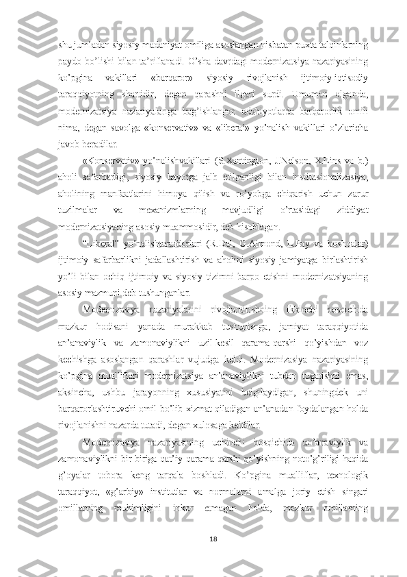 shu jumladan siyosiy madaniyat omiliga asoslangan nisbatan puxta talqinlarning
paydo bo’lishi bilan ta’riflanadi. O’sha davrdagi modernizatsiya nazariyasining
ko’pgina   vakillari   «barqaror»   siyosiy   rivojlanish   ijtimoiy-iqtisodiy
taraqqiyotning   shartidir,   degan   qarashni   ilgari   surdi.   Umuman   olganda,
modernizatsiya   nazariyalariga   bag’ishlangan   adabiyotlarda   barqarorlik   omili
nima,   degan   savolga   «konservativ»   va   «liberal»   yo’nalish   vakillari   o’zlaricha
javob beradilar.
«Konservativ»   yo’nalish vakillari   (S.Xantington,   J.Nelson,   X.Lins   va   b.)
aholi   safarbarligi,   siyosiy   hayotga   jalb   etilganligi   bilan   institusionalizasiya,
aholining   manfaatlarini   himoya   qilish   va   ro’yobga   chiqarish   uchun   zarur
tuzilmalar   va   mexanizmlarning   mavjudligi   o’rtasidagi   ziddiyat
modernizatsiyaning asosiy muammosidir, deb hisoblagan. 
“Liberal”   yo’nalish tarafdorlari   (R.Dal,   G.Almond,   L.Pay   va   boshqalar)
ijtimoiy   safarbarlikni   jadallashtirish   va   aholini   siyosiy   jamiyatga   birlashtirish
yo’li   bilan   ochiq   ijtimoiy   va   siyosiy   tizimni   barpo   etishni   modernizatsiyaning
asosiy mazmuni deb tushunganlar. 
Modernizasiya   nazariyalarini   rivojlantirishning   ikkinchi   bosqichida
mazkur   hodisani   yanada   murakkab   tushunishga,   jamiyat   taraqqiyotida
an’anaviylik   va   zamonaviylikni   uzil-kesil   qarama-qarshi   qo’yishdan   voz
kechishga   asoslangan   qarashlar   vujudga   keldi.   Modernizasiya   nazariyasining
ko’pgina   mualliflari   modernizatsiya   an’anaviylikni   tubdan   tugatishni   emas,
aksincha,   ushbu   jarayonning   xususiyatini   belgilaydigan,   shuningdek   uni
barqarorlashtiruvchi omil bo’lib xizmat qiladigan an’anadan foydalangan holda
rivojlanishni nazarda tutadi, degan xulosaga keldilar.
Modernizasiya   nazariyasining   uchinchi   bosqichida   an’anaviylik   va
zamonaviylikni bir-biriga qat’iy qarama-qarshi  qo’yishning noto’g’riligi haqida
g’oyalar   tobora   keng   tarqala   boshladi.   Ko’pgina   mualliflar,   texnologik
taraqqiyot,   «g’arbiy»   institutlar   va   normalarni   amalga   joriy   etish   singari
omillarning   muhimligini   inkor   etmagan   holda,   mazkur   omillarning
18 