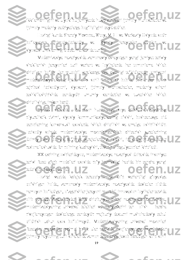 ikkilamchiligini va u yoki bu jamiyatda hukm suruvchi ijtimoiy munosabatlar va
ijtimoiy-madaniy qadriyatlarga bog’liqligini qayd etdilar.
Hozirgi kunda Sharqiy Yevropa, Xitoy, MDH va Markaziy Osiyoda sodir
bo’layotgan   ijtimoiy-iqtisodiy   va   siyosiy   jarayonlar   olimlar   va
siyosatshunoslarning diqqat markazida turibdi. 
Modernizasiya   nazariyasida   zamonaviylashayotgan   yangi   jamiyat   tarixiy
shakllanish   jarayonlari   turli   variant   va   loyihalarda   har   tomonlama   ishlab
chiqilgan   bo’lib   ular   muqobil   xarakterga   ega   ekanligi   ta’kidlanadi.   Jamiyatni
modernizatsiyalashdagi   juda   ko’p   sonli   urinishlar   bobida   to’plangan   jahon
tajribasi   iqtisodiyotni,   siyosatni,   ijtimoiy   munosabatlar,   madaniy   sohani
tashkillashtirishda   qandaydir   umumiy   standartlar   va   tuzatishlar   ishlab
chiqilishiga imkon berdi.
Siyosat     sohasida   –   bu   inson   huquqlariga   rioya   qilish,   hokimiyatning
plyuralistik   tizimi,   siyosiy   kommunikasiyalarning   o’sishi,   boshqaruvga   oid
qarorlarning   konsensusli   asoslarda   ishlab   chiqilishi   va   amalga   oshirilishidir.
Iqtisodiy   sohada   modernizatsiya   mezonlarigaishlab   chiqarish   suratlarining
doimiy   oshib   borishi,   ta’limga   xarajatlarning   oshishi,   iqtisodiy   munosabatlar
rasionallashuvida fan rolining kuchayishi, tovar-pul regulyatorlari kiritiladi.
XX asrining oxirlaridayoq, modernizatsiya nazariyasi  doirasida insoniyat
tarixi   faqat   g’arb   modellari   asosida   ro’y   bermasligi   haqida   bir   qancha   yangi
tadqiqotlar paydo bo’ldi.
Hozirgi   vaqtda   kelajak   taraqqiyotining   ko’p   variantligi   g’oyasiga
qo’shilgan   holda,   zamonaviy   modernizatsiya   nazariyasida   davlatlar   oldida
namoyon bo’ladigan, o’zgarishlar jarayoni muqobil innovasion loyihalar tarzida
olib   qaraladi.   Ana   shundan   kelib   chiqib,   yuqoridagi   nazariyotchilar   fikricha,
modernizatsiyaning   universal   talablari   va   me’yorlarini   tan     olish   –   barcha
rivojlanayotgan   davlatlarga   qandaydir   majburiy   dasturni   mushohadaviy   qabul
qildirish   uchun   asos   bo’lolmaydi.   Modernizasiyaning   universal   mezonlari
faqatgina   maqsadlar   majmui   bo’lib   ular   negizida   rivojlanayotgan   mamlakatlar
ijtimoiy hayotning turli sohalarida zamon talablariga javob beradigan ko’p sonli
19 