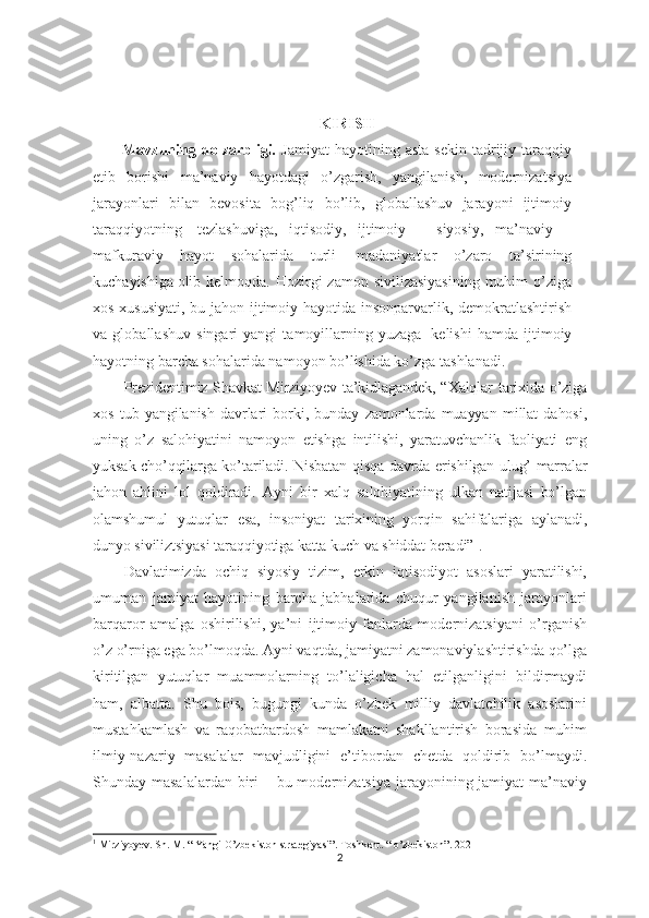 KIRISH
Mavzuning   dolzarbligi.   Jamiyat   hayotining   asta-sekin   tadrijiy   taraqqiy
etib   borishi   ma’naviy   hayotdagi   o’zgarish,   yangilanish,   modernizatsiya
jarayonlari   bilan   bevosita   bog’liq   bo’lib,   globallashuv   jarayoni   ijtimoiy
taraqqiyotning     tezlashuviga,   iqtisodiy,   ijtimoiy   –   siyosiy,   ma’naviy   –
mafkuraviy   hayot   sohalarida   turli     madaniyatlar   o’zaro   ta’sirining
kuchayishiga   olib kelmoqda. Hozirgi  zamon  sivilizasiyasining  muhim  o’ziga
xos xususiyati, bu jahon ijtimoiy hayotida insonparvarlik, demokratlashtirish
va   globallashuv   singari   yangi   tamoyillarning   yuzaga     kelishi   hamda   ijtimoiy
hayotning barcha sohalarida namoyon bo’lishida ko’zga tashlanadi.   
Prezidentimiz Shavkat Mirziyoyev ta’kidlagandek, “Xalqlar tarixida o’ziga
xos   tub   yangilanish   davrlari   borki,   bunday   zamonlarda   muayyan   millat   dahosi,
uning   o’z   salohiyatini   namoyon   etishga   intilishi,   yaratuvchanlik   faoliyati   eng
yuksak cho’qqilarga ko’tariladi.   Nisbatan qisqa davrda erishilgan ulug’ marralar
jahon   ahlini   lol   qoldiradi.   Ayni   bir   xalq   salohiyatining   ulkan   natijasi   bo’lgan
olamshumul   yutuqlar   esa,   insoniyat   tarixining   yorqin   sahifalariga   aylanadi,
dunyo siviliztsiyasi taraqqiyotiga katta kuch va shiddat beradi” 1
.  
Davlatimizda   ochiq   siyosiy   tizim,   erkin   iqtisodiyot   asoslari   yaratilishi,
umuman   jamiyat   hayotining   barcha   jabhalarida   chuqur   yangilanish   jarayonlari
barqaror   amalga   oshirilishi,   ya’ni   ijtimoiy   fanlarda   modernizatsiyani   o’rganish
o’z o’rniga ega bo’lmoqda. Ayni vaqtda, jamiyatni zamonaviylashtirishda qo’lga
kiritilgan   yutuqlar   muammolarning   to’laligicha   hal   etilganligini   bildirmaydi
ham,   albatta.   Shu   bois,   bugungi   kunda   o’zbek   milliy   davlatchilik   asoslarini
mustahkamlash   va   raqobatbardosh   mamlakatni   shakllantirish   borasida   muhim
ilmiy-nazariy   masalalar   mavjudligini   e’tibordan   chetda   qoldirib   bo’lmaydi.
Shunday masalalardan biri – bu modernizatsiya jarayonining jamiyat  ma’naviy
1
 Mirziyoyev. Sh. M. “ Yangi O’zbekiston strategiyasi”. Toshkent. “ o’zbekiston”. 2021
2 