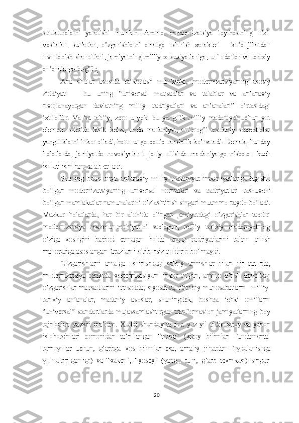 strukturalarni   yaratishi   mumkin.   Ammo,   modernizatsiya   loyihasining   o’zi:
vositalar,   sur’atlar,   o’zgarishlarni   amalga   oshirish   xarakteri   –   ko’p   jihatdan
rivojlanish   sharoitlari,  jamiyatning  milliy  xususiyatlariga,   urf-odatlar  va  tarixiy
an’analarga bog’liq.
Ana   shular   asosida   ta’kidlash   mumkinki,   modernizatsiyaning   asosiy
ziddiyati   –   bu   uning   “universal   maqsadlar   va   talablar   va   an’anaviy
rivojlanayotgan   davlatning   milliy   qadriyatlari   va   an’analari”   o’rtasidagi
ixtilofdir.   Va   bu   tabiiy,   zero   u   yoki   bu   yangilik   milliy   madaniyat   uchun   yot
element   sifatida   kirib   kelsa,   unda   madaniyat,   aniqrog’i   madaniy   stereotiplar
yangiliklarni inkor qiladi, hatto unga qattiq qarshilik ko’rsatadi. Demak, bunday
holatlarda,   jamiyatda   novasiyalarni   joriy   qilishda   madaniyatga   nisbatan   kuch
ishlatilishi ham talab etiladi.
Shuning   bilan   birga   an’anaviy   milliy   madaniyat   imkoniyatlariga   tegishli
bo’lgan   modernizatsiyaning   universal   normalari   va   qadriyatlari   tashuvchi
bo’lgan mamlakatlar namunalarini o’zlashtirish singari muammo paydo bo’ladi.
Mazkur   holatlarda,   har   bir   alohida   olingan   jamiyatdagi   o’zgarishlar   taqdiri
modernizatsiya   mazmun-mohiyatini   saqlagan,   milliy   tarixiy   madaniyatning
o’ziga   xosligini   barbod   etmagan   holda   uning   qadriyatlarini   talqin   qilish
mahoratiga asoslangan farazlarni e’tiborsiz qoldirib bo’lmaydi. 
O’zgarishlarni   amalga   oshirishdagi   salbiy   urinishlar   bilan   bir   qatorda,
modernizatsiya   tarixida   vesternizasiyani   inkor   qilgan,   ammo   o’tish   davridagi
o’zgarishlar  maqsadlarini   iqtisodda,  siyosatda,  ijtimoiy  munosabatlarni     milliy-
tarixiy   an’analar,   madaniy   asoslar,   shuningdek,   boshqa   ichki   omillarni
“universal”  standartlarda  mujassamlashtirgan   tranformasion  jamiyatlarning  boy
tajribalari   yaxshi   ma’lum.   Xuddi   shunday   tajriba   yuz   yil   oldin   xitoy   va   yapon
islohotchilari   tomonidan   ta’riflangan   “tiong”   (xitoy   bilimlari   fundamental
tamoyillar   uchun,   g’arbga   xos   bilimlar   esa,   amaliy   jihatdan   foydalanishga
yo’naltirilganligi)   va   “vaken”,   “yosey”   (yapon   ruhi,   g’arb   texnikasi)   singari
20 