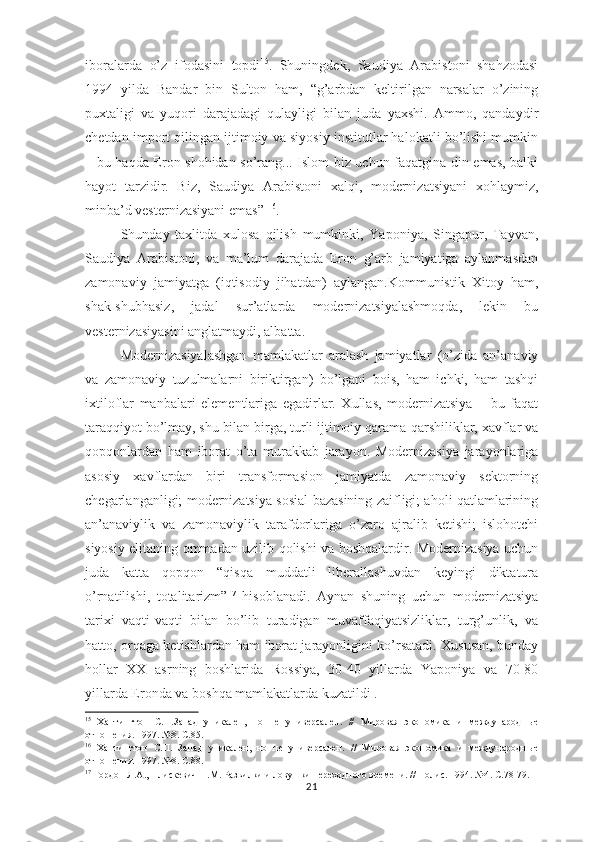 iboralarda   o’z   ifodasini   topdi 15
.   Shuningdek,   Saudiya   Arabistoni   shahzodasi
1994   yilda   Bandar   bin   Sulton   ham,   “g’arbdan   keltirilgan   narsalar   o’zining
puxtaligi   va   yuqori   darajadagi   qulayligi   bilan   juda   yaxshi.   Ammo,   qandaydir
chetdan import qilingan ijtimoiy va siyosiy institutlar halokatli bo’lishi mumkin
– bu haqda Eron shohidan so’rang... Islom biz uchun faqatgina din emas, balki
hayot   tarzidir.   Biz,   Saudiya   Arabistoni   xalqi,   modernizatsiyani   xohlaymiz,
minba’d vesternizasiyani emas”  16
.     
Shunday   taxlitda   xulosa   qilish   mumkinki,   Yaponiya,   Singapur,   Tayvan,
Saudiya   Arabistoni,   va   ma’lum   darajada   Eron   g’arb   jamiyatiga   aylanmasdan
zamonaviy   jamiyatga   (iqtisodiy   jihatdan)   aylangan.Kommunistik   Xitoy   ham,
shak-shubhasiz,   jadal   sur’atlarda   modernizatsiyalashmoqda,   lekin   bu
vesternizasiyasini anglatmaydi, albatta.
Modernizasiyalashgan   mamlakatlar   aralash   jamiyatlar   (o’zida   an’anaviy
va   zamonaviy   tuzulmalarni   biriktirgan)   bo’lgani   bois,   ham   ichki,   ham   tashqi
ixtiloflar   manbalari   elementlariga   egadirlar.   Xullas,   modernizatsiya   –   bu   faqat
taraqqiyot bo’lmay, shu bilan birga, turli ijtimoiy qarama-qarshiliklar, xavflar va
qopqonlardan   ham   iborat   o’ta   murakkab   jarayon.   Modernizasiya   jarayonlariga
asosiy   xavflardan   biri   transformasion   jamiyatda   zamonaviy   sektorning
chegarlanganligi; modernizatsiya sosial bazasining zaifligi; aholi qatlamlarining
an’anaviylik   va   zamonaviylik   tarafdorlariga   o’zaro   ajralib   ketishi;   islohotchi
siyosiy elitaning ommadan uzilib qolishi va boshqalardir. Modernizasiya uchun
juda   katta   qopqon   “qisqa   muddatli   liberallashuvdan   keyingi   diktatura
o’rnatilishi,   totalitarizm” 17
  hisoblanadi.   Aynan   shuning   uchun   modernizatsiya
tarixi   vaqti-vaqti   bilan   bo’lib   turadigan   muvaffaqiyatsizliklar,   turg’unlik,   va
hatto, orqaga ketishlardan ham iborat jarayonligini ko’rsatadi. Xususan, bunday
hollar   XX   asrning   boshlarida   Rossiya,   30-40   yillarda   Yaponiya   va   70-80
yillarda Eronda va b oshqa  mamlakatlarda kuzatildi .
15
  Хантингтон   С.П.Запад   уникален,   но   не   универсален.   //   Мировая   экономика   и   международн ые
отношения. 1997. №8. С.85.
16
  Хантингтон   С.П.   Запад   уникален,   но   не   универсален.   //   Мировая   экономика   и   международн ые
отношения. 1997. №8. С.88.
17
 Гордон Л.А., Плискевич Н.М. Развилки и ловушки переходного времени. // Полис. 1994. №4. С.78-79.
21 