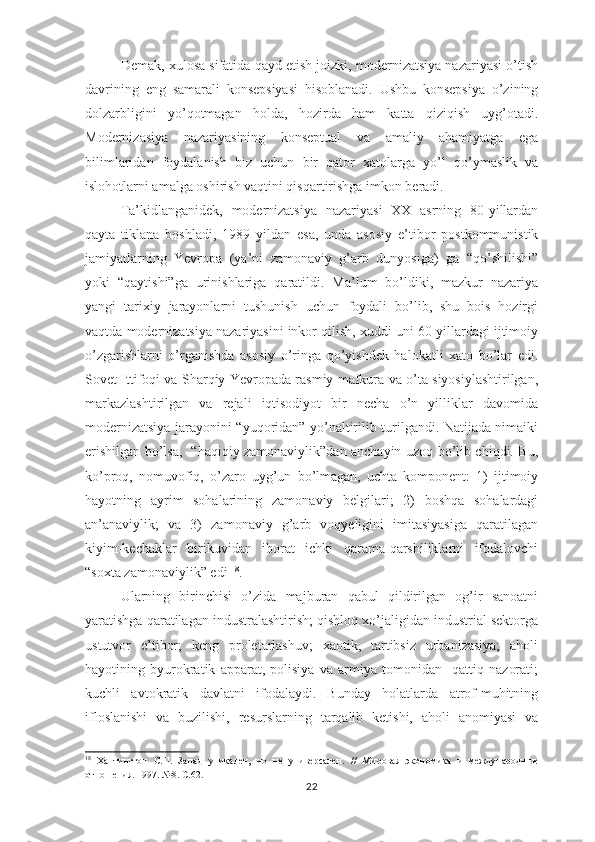 Demak, xulosa sifatida qayd etish joizki, modernizatsiya nazariyasi o’tish
davrining   eng   samarali   konsepsiyasi   hisoblanadi.   Ushbu   konsepsiya   o’zining
dolzarbligini   yo’qotmagan   holda,   hozirda   ham   katta   qiziqish   uyg’otadi.
Modernizasiya   nazariyasining   konseptual   va   amaliy   ahamiyatga   ega
bilimlaridan   foydalanish   biz   uchun   bir   qator   xatolarga   yo’l   qo’ymaslik   va
islohotlarni amalga oshirish vaqtini qisqartirishga imkon beradi.      
Ta’kidlanganidek,   modernizatsiya   nazariyasi   XX   asrning   80-yillardan
qayta   tiklana   boshladi,   1989   yildan   esa,   unda   asosiy   e’tibor   postkommunistik
jamiyatlarning   Yevropa   (ya’ni   zamonaviy   g’arb   dunyosiga)   ga   “qo’shilishi”
yoki   “qaytishi”ga   urinishlariga   qaratildi.   Ma’lum   bo’ldiki,   mazkur   nazariya
yangi   tarixiy   jarayonlarni   tushunish   uchun   foydali   bo’lib,   shu   bois   hozirgi
vaqtda modernizatsiya nazariyasini inkor qilish, xuddi uni 60-yillardagi ijtimoiy
o’zgarishlarni   o’rganishda   asosiy   o’ringa   qo’yishdek   halokatli   xato   bo’lar   edi.
Sovet Ittifoqi va Sharqiy Yevropada rasmiy mafkura va o’ta siyosiylashtirilgan,
markazlashtirilgan   va   rejali   iqtisodiyot   bir   necha   o’n   yilliklar   davomida
modernizatsiya jarayonini “yuqoridan” yo’naltirilib turilgandi. Natijada nimaiki
erishilgan bo’lsa,   “haqiqiy zamonaviylik”dan anchayin uzoq bo’lib chiqdi. Bu,
ko’proq,   nomuvofiq,   o’zaro   uyg’un   bo’lmagan,   uchta   komponent:   1)   ijtimoiy
hayotning   ayrim   sohalarining   zamonaviy   belgilari;   2)   boshqa   sohalardagi
an’anaviylik;   va   3)   zamonaviy   g’arb   voqyeligini   imitasiyasiga   qaratilagan
kiyim-kechaklar   birikuvidan   iborat   ichki   qarama-qarshiliklarni   ifodalovchi
“soxta zamonaviylik” edi  18
. 
Ularning   birinchisi   o’zida   majburan   qabul   qildirilgan   og’ir   sanoatni
yaratishga qaratilagan industralashtirish; qishloq xo’jaligidan industrial sektorga
ustutvor   e’tibor;   keng   proletarlashuv;   xaotik,   tartibsiz   urbanizasiya;   aholi
hayotining   byurokratik   apparat,   polisiya   va   armiya   tomonidan     qattiq   nazorati;
kuchli   avtokratik   davlatni   ifodalaydi.   Bunday   holatlarda   atrof-muhitning
ifloslanishi   va   buzilishi,   resurslarning   tarqalib   ketishi,   aholi   anomiyasi   va
18
  Хантингтон   С.П.   Запад   уникален,   но   не   универсален.   //   Мировая   экономика   и   международн ые
отношения. 1997. №8. С.62.
22 