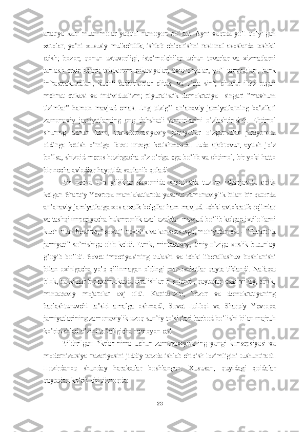 apatiya   kabi   muammolar   yaqqol   namoyon   bo’ladi.   Ayni   vaqtda   yo’l   qo’yilgan
xatolar,   ya’ni   xususiy   mulkchilik;   ishlab   chiqarishni   rasional   asoslarda   tashkil
etish;   bozor;   qonun   ustuvorligi,   iste’molchilar   uchun   tovarlar   va   xizmatlarni
tanlash   erkinliklari;   telekommunikasiyalar,   avialiniyalar,   yo’l   tarmoqlari,   bank
infrastrukturalari;   kuchli   tadbirkorlar   elitasi   va   o’rta   sinf;   chuqur   ildiz   otgan
mehnat   etikasi   va   individualizm;   plyuralistik   demokratiya     singari   “mavhum
tizimlar”   hamon   mavjud   emas.   Eng   qizig’i   an’anaviy   jamiyatlarning   ba’zilari
zamonaviy   jamiyatlarning   eng   dahshatli   tomonlarini   o’zlashtirishdi.   Ehtimol
shuning   uchun   ham,   transformasiyaviy   jamiyatlar   o’zgarishlar   jarayonida
oldinga   ketish   o’rniga   faqat   orqaga   ketishmoqda.   Juda   ajabtovur,   aytish   joiz
bo’lsa, shizoid meros hozirgacha o’z o’riga ega bo’lib va ehtimol, bir yoki hatto
bir necha avlodlar hayotida saqlanib qoladi.
Bir   necha   o’n   yilliklar   davomida   sosialistik   tuzum   iskanjasida   qolib
kelgan Sharqiy Yevropa mamlakatlarida yasama zamonaviylik bilan bir qatorda
an’anaviy jamiyatlarga xos arxaik belgilar ham mavjud. Ichki avtokratik rejimlar
va tashqi imperiyacha hukmronlik azal-azaldan mavjud bo’lib kelgan ixtiloflarni
kuch bilan bostirib, “soxta” birxillik va konsensusga, mohiyatan esa – “fuqarolik
jamiyati” so’nishiga olib keldi. Etnik, mintaqaviy, diniy o’ziga xoslik butunlay
g’oyib   bo’ldi.   Sovet   imperiyasining   qulashi   va   ichki   liberallashuv   boshlanishi
bilan   oxirigacha   yo’q   qilinmagan   oldingi   munosabatlar   qayta   tiklandi.   Nafaqat
blok, balki har bir mamlakatda ajralishlar boshlandi, qaytadan eski milliy, etnik,
mintaqaviy   mojarolar   avj   oldi.   Kapitalizm,   bozor   va   demokratiyaning
barlashturuvchi   ta’siri   amalga   oshmadi,   Sovet   Ittifoqi   va   Sharqiy   Yevropa
jamiyatlarining zamonaviylik uzoq sun’iy to’siqlari barbod bo’lishi bilan majruh
ko’rinishlari o’zini to’laligicha namoyon etdi.
Bildirilgan   fikrlar   nima   uchun   zamonaviylikning   yangi   konsepsiyasi   va
modernizatsiya nazariyasini jiddiy tarzda ishlab chiqish lozimligini tushuntiradi.
Hozirdanoq   shunday   harakatlar   boshlangan.   Xususan,   quyidagi   qoidalar
qaytadan ko’rib chiqilmoqda:
23 