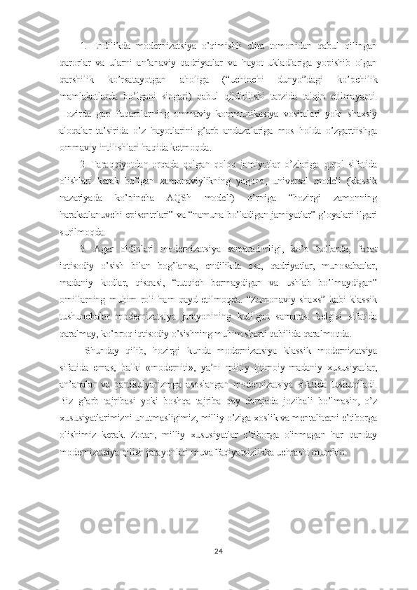 1.   Endilikda   modernizatsiya   o’qimishli   elita   tomonidan   qabul   qilingan
qarorlar   va   ularni   an’anaviy   qadriyatlar   va   hayot   ukladlariga   yopishib   olgan
qarshilik   ko’rsatayotgan   aholiga   (“uchinchi   dunyo”dagi   ko’pchilik
mamlakatlarda   bo’lgani   singari)   qabul   qildirilishi   tarzida   talqin   etilmayapti.
Hozirda   gap   fuqarolarning   ommaviy   kommunikasiya   vositalari   yoki   shaxsiy
aloqalar   ta’sirida   o’z   hayotlarini   g’arb   andazalariga   mos   holda   o’zgartiishga
ommaviy intilishlari haqida ketmoqda.
2.   Taraqqiyotdan   orqada   qolgan   qoloq   jamiyatlar   o’zlariga   qurol   sifatida
olishlari   kerak   bo’lgan   zamonaviylikning   yagona,   universal   modeli   (klassik
nazariyada   ko’pincha   AQSh   modeli)   o’rniga   “hozirgi   zamonning
harakatlanuvchi episentrlari” va “namuna bo’ladigan jamiyatlar” g’oyalari ilgari
surilmoqda. 
3.   Agar   oldinlari   modernizatsiya   samaradorligi,   ko’p   hollarda,   faqat
iqtisodiy   o’sish   bilan   bog’lansa,   endilikda   esa,   qadriyatlar,   munosabatlar,
madaniy   kodlar,   qisqasi,   “tutqich   bermaydigan   va   ushlab   bo’lmaydigan”
omillarning   muhim   roli   ham   qayd   etilmoqda.   “Zamonaviy   shaxs”   kabi   klassik
tushunchalar   modernizatsiya   jarayonining   kutilgan   samarasi   belgisi   sifatida
qaralmay, ko’proq iqtisodiy o’sishning muhim sharti qabilida qaralmoqda.
Shunday   qilib,   hozirgi   kunda   modernizatsiya   klassik   modernizatsiya
sifatida   emas,   balki   «moderniti»,   ya’ni   milliy   ijtimoiy-madaniy   xususiyatlar,
an’analar   va   partikulyarizmga   asoslangan   modernizatsiya   sifatida   tushuniladi.
Biz   g’arb   tajribasi   yoki   boshqa   tajriba   qay   darajada   jozibali   bo’lmasin,   o’z
xususiyatlarimizni unutmasligimiz, milliy o’ziga xoslik va mentalitetni e’tiborga
olishimiz   kerak.   Zotan,   milliy   xususiyatlar   e’tiborga   olinmagan   har   qanday
modernizatsiya qilish jarayonlari muvaffaqiyatsizlikka uchrashi mumkin.
24 