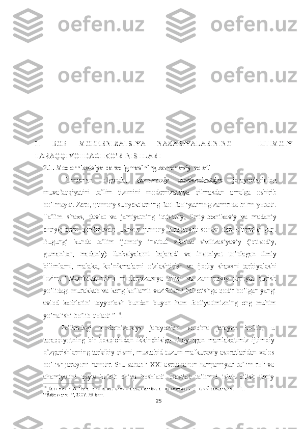 II   BOB   MODERNIZATSIYA   NАZАRIYALАRINING   -   IJTIMОIY
TАRАQQIYOTDАGI KO’RINISHLАRI
2.1. Modernizatsiya pаrаdigmаsining zаmоnаviy hоlаti
Umuman   olganda,   zamonaviy   modernizatsiya   jarayonlarining
muvafaqqiyatini   ta’lim   tizimini   modernizatsiya   qilmasdan   amalga   oshirib
bo’lmaydi. Zero, i jtimoiy subyektlarning faol faoliyatining zamirida bilim yotadi.
Ta’lim   shaxs,   davlat   va   jamiyatning   iqtisodiy,   ilmiy-texnikaviy   va   madaniy
ehtiyojlarini   qondiruvchi   ustivor   ijtimoiy   taraqqiyot   sohasi   deb   e’tirof   qilgan.
Bugungi   kunda   ta’lim   ijtimoiy   institut   sifatida   sivilizasiyaviy   (iqtisodiy,
gumanitar,   madaniy)   funksiyalarni   bajaradi   va   insoniyat   to’plagan   ilmiy
bilimlarni,   malaka,   ko’nikmalarni   o’zlashtirish   va   ijodiy   shaxsni   tarbiyalashi
lozim.   “Mamlakatimizni   modernizatsiya   qilish   va   zamonaviy   jamiyat   qurish
yo’lidagi murakkab va keng ko’lamli vazifalarni hal etishga qodir bo’lgan yangi
avlod   kadrlarini   tayyorlash   bundan   buyon   ham   faoliyatimizning   eng   muhim
yo’nalishi bo’lib qoladi ”  19
. 
Ta’limdagi   modernizatsiya   jarayonlari   serqirra   jarayon   bo’lib,   u
taraqqiyotning   bir   bosqichidan   ikkinchisiga   o’tayotgan   mamlakatimiz   ijtimoiy
o’zgarishlarning   tarkibiy   qismi,   mustabid tuzum mafkuraviy asoratlaridan xalos
bo’lish  jarayoni  hamdir. Shu  sababli XXI asrda  jahon hamjamiyati  ta’lim roli va
ahamiyatini   qayta   ko’rib   chiqa   boshladi.   Dastlab   ta’limni   isloh   qilish   ilmiy
19
 Каримов И.А. Ватанмиз ва халқимизга садоқат билан хизмат қилиш- олий саодатдир. – Т.: 
“Ўзбекистон”, 2007. 38-бет.
25 