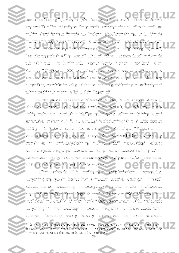 texnik   inqilobning “ ijtimoiy   natijalari”dan biri   sifatida kurila   boshlandi. Ammo
keyinchalik  ta’lim  iqtisodiy  va  ilmiy  texnik  taraqqiyotning hal qiluvchi omili va
muhim   sharti   jamiyat   ijtimoiy   tuzilmalarini   shakllantirishning,   unda   ijtimoiy
maqomlarni   taqsimlash   mexanizmi   sifatida   tan   olindi.   Respublikamizda   ham
ta’limni   modernizatsiya   qilish   maqsadida   “Ta’lim   to’g’risidagi   Qonun”,
“Kadrlar tayyorlash Milliy Dasturi” qabul qilindi  va  ular asosida ta’lim tizimida
tub   islohotlar   olib   borilmoqda.   Respublikamiz   birinchi   Prezidenti   Islom
Karimov   “ O’zbekiston   XXI   asr   bo’sag’asida:   xavfsizlikka   tahdid,   barqarorlik
shartlari   va   tarraqqiyot   kafolatlari”   asarida   inson   salohiyatini   eng   faol,   eng
bunyodkor,   mamlakatimizdagi   islohot   va   tub   o’zgarishlarning   muvafaqqiyatini
ta’minlovchi muhim omil  sifatida e’tirof  etgan edi.
Birinchi   davlat   rahbarimiz   ta’kidlaganlaridek,   ta’lim-tarbiya   tizimidagi
islohotlarni “muvafaqiyatli ravishda   amalga   oshira olsak,   tez   orada hayotimizda
ijobiy   ma’nodagi   “portlash   effekti”ga,   ya’ni   yangi   ta’lim   modelining   kuchli
samarasiga   erishamiz...”   20
.   Bu   sohadagi   islohotlarning   isboti   sifatida   dastlab
2012  yil   16-17   fevral   kunlari   Toshkent   shahrida   bo’lib  o’tgan  “Yuksak   bilimli
va   intellektual   rivojlangan   avlodni   tarbiyalash   –   mamlakatni   barqaror   taraqqiy
ettirish   va   modernizatsiyalashning   muhim   sharti”   mavzusidagi   xalqaro
konferensiyada   rivojlangan   davlatlardan   kelgan   soha   mutaxassislarining   ta’lim
tizimimizda   amalga   oshirilgan   modernizatsiya   bo’yicha   nufuzli   nashrlarda
bildirgan ijobiy fikrlarini keltirishimiz mumkin. 
Ta’lim   sohasida   olib   borilayotgan   yangilanishlarni   Fransiyadagi
dunyoning   eng   yaxshi   beshta   biznes   maktabi   qatoriga   kiradigan     “Inssad"
xalqaro   biznes   maktabining   "Innovasiyalarning   global   indeksi"   ma’ruzasida
bayon etilgan ma’lumotlarni o’rganish orqali bilishimiz mumkin. Ma’ruza Jahon
intellektual   mulk   tashkiloti   bilan   hamkorlikda   tayyorlangan.   Ushbu   ma’ruzada
dunyoning   141   mamlakatidagi   innovasion   rivojlanish   kompleks   tarzda   tahlil
qilingan.   Tahlilning   asosiy   tarkibiy   qismlaridan   biri   inson   kapitalini
20
  Каримов   И.А.   “Юксак   билимли   ва   интеллектуал   ривожланган   авлодни   тарбиялаш   –   мамлакатни
барқарор тараққий эттириш ва модернизациялашнинг муҳим шарти” мавзусидаги халқаро конференция
иштирокчиларига табрик сўзи. Халқ сўзи. 2012 йил 16 февраль.
26 