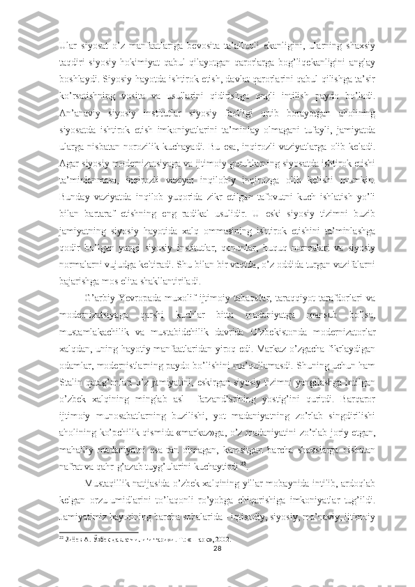 Ular   siyosat   o’z   manfaatlariga   bevosita   ta’alluqli   ekanligini,   ularning   shaxsiy
taqdiri   siyosiy   hokimiyat   qabul   qilayotgan   qarorlarga   bog’liqekanligini   anglay
boshlaydi. Siyosiy hayotda ishtirok etish, davlat qarorlarini qabul qilishga ta’sir
ko’rsatishning   vosita   va   usullarini   qidirishga   ongli   intilish   paydo   bo’ladi.
An’anaviy   siyosiy   institutlar   siyosiy   faolligi   ortib   borayotgan   aholining
siyosatda   ishtirok   etish   imkoniyatlarini   ta’minlay   olmagani   tufayli,   jamiyatda
ularga   nisbatan   norozilik   kuchayadi.   Bu   esa,   inqirozli   vaziyatlarga   olib   keladi.
Agar siyosiy modernizatsiyaga va ijtimoiy guruhlarning siyosatda ishtirok etishi
ta’minlanmasa,   inqirozli   vaziyat   inqilobiy   inqirozga   olib   kelishi   mumkin.
Bunday   vaziyatda   inqilob   yuqorida   zikr   etilgan   tafovutni   kuch   ishlatish   yo’li
bilan   bartaraf   etishning   eng   radikal   usulidir.   U   eski   siyosiy   tizimni   buzib
jamiyatning   siyosiy   hayotida   xalq   ommasining   ishtirok   etishini   ta’minlashga
qodir   bo’lgan   yangi   siyosiy   institutlar,   qonunlar,   huquq   normalari   va   siyosiy
normalarni vujudga keltiradi. Shu bilan bir vaqtda, o’z oddida turgan vazifalarni
bajarishga mos elita shakllantiriladi.
G’arbiy   Yevropada   muxolif   ijtimoiy   tabaqalar,   taraqqiyot   tarafdorlari   va
modernizatsiyaga   qarshi   kuchlar   bitta   madaniyatga   mansub   bo’lsa,
mustamlakachilik   va   mustabidchilik   davrida   O’zbekistonda   modernizatorlar
xalqdan, uning hayotiy manfaatlaridan yiroq edi. Markaz o’zgacha fikrlaydigan
odamlar, modernistlarning paydo bo’lishini ma’qullamasdi. Shuning uchun ham
Stalin qatag’onlari o’z jamiyatini, eskirgan siyosiy tizimni  yangilashga  intilgan
o’zbek   xalqining   minglab   asl     farzandlarining   yostig’ini   quritdi.   Barqaror
ijtimoiy   munosabatlarning   buzilishi,   yot   madaniyatning   zo’rlab   singdirilishi
aholining ko’pchilik qismida «markaz»ga, o’z madaniyatini zo’rlab joriy etgan,
mahalliy   madaniyatni   esa   tan   olmagan,   kamsitgan   barcha   shaxslarga   nisbatan
nafrat va qahr-g’azab tuyg’ularini kuchaytirdi  22
.
Mustaqillik natijasida o’zbek xalqining yillar mobaynida intilib, ardoqlab
kelgan   orzu-umidlarini   to’laqonli   ro’yobga   chiqarishiga   imkoniyatlar   tug’ildi.
Jamiyatimiz hayotining barcha sohalarida - iqtisodiy, siyosiy, ma’naviy, ijtimoiy
22
 Зиёев А. Ўзбек давлатчилиги тарихи. Т.: «Шарқ», 2002.
28 