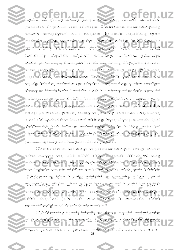 hayotda   tub   ijtimoiy-iqtisodiy   yangilanishlar,   keng   qamrovli   demokratik-
gumanistik   o’zgarishlar   sodir   bo’lmoqda.   O’zbekistonda   modernizatsiyaning
umumiy   konsepsiyasini   ishlab   chiqishda   fan-texnika   inqilobining   aynan
modernizatsiya   va   postmodernizatsiya   jarayonida   vujudga   keltiriladigan   bir
qator   umumiy   shart-sharoitlarini   e’tiborga   olish   kerak.   Bular:   iqtisod
tuzilishining   o’zgarishi,   xo’jalikni   zamonaviy,   fan-texnika   yutuqlariga
asoslangan   sohalarga,   shuningdek   bevosita   odamlarning   ehtiyojlarini   qondirish
uchun   ishlaydigan   ijtimoiy   ishlab   chiqarish   sohalariga   qayta   yo’naltirish,
raqobatbardosh,   moslashuvchan   va   likvidli   xo’jalik   yuritish   mexanizmini
vujudga   keltirish,   modernizatsiya   subyektini   rivojlantirishga   yordam   beradigan
shaxsiy va ijtimoiy iste’mol modelini tuzish, butun jamiyatni va davlat siyosatini
madaniyat   tomonga  burish,  ta’lim  tizimini   jadal  rivojlantirish,  odamlarni  yangi
kasblarga yo’naltirish,  jamiyatda ta’lim  olishga,  yangi  kasblarni  o’zlashtirishga
chanqoqlik   muhitini   yaratish,   shaxsiy   va   jamoaviy   tashabbusni   rivojlantirish,
o’zini   o’zi   uyushtirish   va   intizomni   sakdashga   layoqatli   yangi   xizmatchi   tipini
shakllantirish,   hech   bo’lmasa   modernizatsiya   subyekti   bo’lishga   qodir   faol
odamlarning   fikrlash   tarzini   o’zgartirish,   buning   uchun   demokratiyani,   shu
jumladan iqgisodiy demokratiyani izchil rivojlantirish.
O’zbekistonda   modernizatsiya   va   postmodernizatsiyani   amalga   oshirish
uchun   muayyan   vaqt   talab   etilishi   tabiiy.   U   kamida   ikki-uch   avlodning
mehnatini nazarda tutadi. Barqaror rivojlanish vazifasini hal qilish uchun yuksak
texnologiyalar   sohasida   erishilgan   yutukdarni   mustahkamlash,   yaqin   kelajakda
O’zbekistonning   jahon   bozoriga   chiqishini   va   sanoatning   qolgan   qismini
rekonstruksiya   qilishni   ta’minlaydigan   hamda   iste’mol   bozorini   kengaytirish
uchun   zarur   valyuta   tushumlarining   asosiy   manbai   bo’lib   xizmat   qila   oladigan
ishlab   chiqarishni   joriy   etish   zarur.   Buning   ilk   namunasini   o’zbek
avtomobilsozligi misolida ko’rishimiz mumkin  23
.
O’zbekistonning   ijtimoiy-iqtisodiy   va   siyosiy   hayotini   modernizatsiya
qilishda   davlat   muhim   o’rin   tutmoqda.   Bu   xususiy   tadbirkorlik   O’zbekistonda
23
  Тўхлиев Нурислом. Тараққиётнинг ўзбек модели. Т.: Ўзбекистон миллий энциклопедияси. 2012. Б-17.
29 