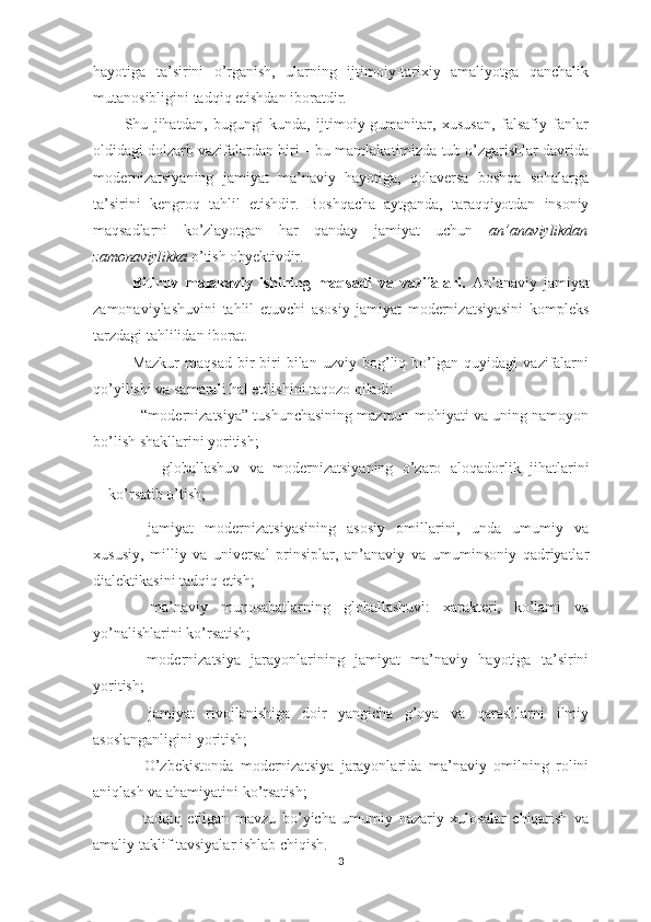 hayotiga   ta’sirini   o’rganish,   ularning   ijtimoiy-tarixiy   amaliyotga   qanchalik
mutanosibligini tadqiq etishdan iboratdir. 
Shu   jihatdan,   bugungi   kunda,   ijtimoiy-gumanitar,   xususan,   falsafiy   fanlar
oldidagi dolzarb vazifalardan biri – bu mamlakatimizda tub o’zgarishlar davrida
modernizatsiyaning   jamiyat   ma’naviy   hayotiga,   qolaversa   boshqa   sohalarga
ta’sirini   kengroq   tahlil   etishdir.   Boshqacha   aytganda,   taraqqiyotdan   insoniy
maqsadlarni   ko’zlayotgan   har   qanday   jamiyat   uchun   an’anaviylikdan
zamonaviylikka  o’tish obyektivdir.  
Bitiruv   malakaviy   ishining   maqsadi   va   vazifalari.   An’anaviy   jamiyat
zamonaviylashuvini   tahlil   etuvchi   asosiy   jamiyat   modernizatsiyasini   kompleks
tarzdagi tahlilidan iborat.
Mazkur   maqsad   bir-biri   bilan   uzviy   bog’liq   bo’lgan   quyidagi   vazifalarni
qo’yilishi va samarali hal etilishini taqozo qiladi:
- “modernizatsiya” tushunchasining mazmun-mohiyati va uning namoyon
bo’lish shakllarini yoritish;
-   globallashuv   va   modernizatsiyaning   o’zaro   aloqadorl ik   jihatlarini
ko’rsatib o’tish;
-   jamiyat   modernizatsiyasining   asosiy   omillarini,   unda   umumiy   va
xususiy,   milliy   va   universal   prinsiplar,   an’anaviy   va   umuminsoniy   qadriyatlar
dialektikasini tadqiq etish;
-   ma’naviy   munosabatlarning   globallashuvi:   xarakteri,   ko’lami   va
yo’nalishlarini ko’rsatish;
-   modernizatsiya   jarayonlarining   jamiyat   ma’naviy   hayotiga   ta’sirini
yoritish;
-   jamiyat   rivojlanishiga   doir   yangicha   g’oya   va   qarashlarni   ilmiy
asoslanganligini yoritish;
-   O’zbekistonda   modernizatsiya   jarayonlarida   ma’naviy   omilning   rolini
aniqlash va ahamiyatini ko’rs at ish;
-   tadqiq   etilgan   mavzu   bo’yicha   umumiy   nazariy   xulosalar   chiqarish   va
amaliy taklif-tavsiyalar ishlab chiqish.
3 