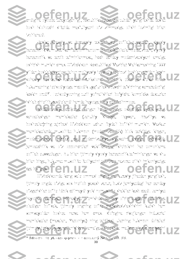 endigina oyoqqa turayotganligi, respublika iqtisodini tubdan yangilashda davlat
bosh   islohotchi   sifatida   mas’uliyatni   o’z   zimmasiga   olishi   lozimligi   bilan
izohlanadi.
Davlat   shaxsiy   va   jamoaviy   tashabbusni   qo’llab-quvvatlab,   siyosiy
barqarorlik va mustahkam tartibni har tomonlama kafolatlamoqda, zotan, siyosiy
barqarorlik   va   tartib   ta’minlanmasa,   hech   qanday   modernizatsiyani   amalga
oshirish mumkin emas. O’zbekiston Respublikasi Vazirlar Mahkamasining 1997
yildan boshlab, ayniqsa jahon moliyaviy-iqtisodiy inqirozi boshlanganidan keyin
sohaviy   boshqarish   tartibidan   funksional   rahbarlik   tizimiga   o’tishi   bilan
hukumatning iqtisodiyotga metodik uyg’unlashtiruvchi ta’sirining samaradorligi
keskin   ortdi 24
.   Iqtisodiyotning   turli   yo’nalishlari   bo’yicha   kompleks   dasturlar
ishlab chiqilib, tasdiqlandi hamda hayotga joriy etib kelinmoqa.
Modernizasiya   e’tiborga   olingan   holda   amalga   oshirilgan   ayrim   yangi
sanoatlashgan   mamlakatlar   (Janubiy   Koreya,   Tayvan,   Braziliya   va
boshqalar)ning   tajribasi   O’zbekiston   uchun   foydali   bo’lishi   mumkin.   Mazkur
mamlakatlarda   muxolifat   hukmron   (modernizatorlik)   blok   tarkibiga   kirgan,
modernizatsiya   liderlari   esa   modernizatsiya   siyosatini   amalga   oshirishda
jamoatchilik   va   o’z   opponentlari   vakillarining   ishtirokini   har   tomonlama
qo’llab-quvvatlagan.   Bu   bilan  ijtimoiy-siyosiy   barqarorlik  ta’minlangan   va   shu
bilan birga, hukumat muxolifat faoliyatini to’liqroq nazorat qilish imkoniyatiga
ega bo’lgan.
O’zbekistonda   keng   xalq   ommasi   ongini   mafkuraviy   jihatdan   yangilash,
ijtimoiy   ongda   o’ziga   xos   inqilob   yasash   zarur,   busiz   jamiyatdagi   har   qanday
o’zgarishlar  to’liq idrok etilmaydi  yoki  nomuvofiq shakllar  kasb etadi. Jamiyat
hayotida   mafkura,   ma’naviyat   o’tmishda   qanday   o’rin   tutganini   e’tiborga
oladigan   bo’lsak,   ijtimoiy   ongning   to’liq   mafkurasizlashishini   kutish   ham
xomxayoldan   boshqa   narsa   ham   emas.   Ko’pgina   rivojlangan   industrial
mamlakatlar   (masalan,   Yaponiya)   ning   tajribasi   ularning   hukmron   doiralari
ijtimoiy-iqtisodiy   yangilanishlarni   amalga   oshirishda   mafkuraning   ahamiyatini
24
  Ўзбекистон Республикаси ҳукуматининг қарорлар тўплами. Т., 1997.  №5.
30 