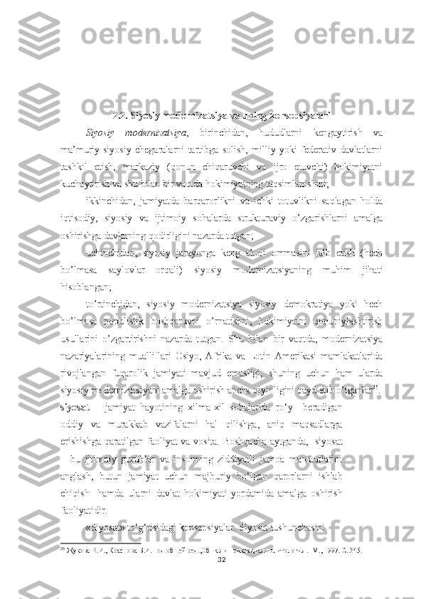 2.2. Siyosiy modernizatsiya vа uning kоnsеpsiyalаri
Siyosiy   modernizatsiya ,   birinchidan,   hududlarni   kengaytirish   va
ma’muriy-siyosiy   chegaralarni   tartibga   solish,   milliy   yoki   federativ   davlatlarni
tashkil   etish,   markaziy   (qonun   chiqaruvchi   va   ijro   etuvchi)   hokimiyatni
kuchaytirish va shu bilan bir vaqtda hokimiyatning taqsimlanishini;
ikkinchidan,   jamiyatda   barqarorlikni   va   ichki   totuvlikni   saqlagan   holda
iqtisodiy,   siyosiy   va   ijtimoiy   sohalarda   strukturaviy   o’zgarishlarni   amalga
oshirishga davlatning qodirligini nazarda tutgan;
uchinchidan,   siyosiy   jarayonga   keng   aholi   ommasini   jalb   etish   (hech
bo’lmasa   saylovlar   orqali)   siyosiy   modernizatsiyaning   muhim   jihati
hisoblangan;
to’rtinchidan,   siyosiy   modernizatsiya   siyosiy   demokratiya   yoki   hech
bo’lmasa   populistik   boshqaruvni   o’rnatishni,   hokimiyatni   qonuniylashtirish
usullarini   o’zgartirishni   nazarda   tutgan.   Shu   bilan   bir   vaqtda,   modernizatsiya
nazariyalarining   mualliflari   Osiyo,   Afrika   va   Lotin   Amerikasi   mamlakatlarida
rivojlangan   fuqarolik   jamiyati   mavjud   emasligi,   shuning   uchun   ham   ularda
siyosiy modernizatsiyani amalga oshirish ancha qiyinligini qayd etib o’tganlar 26
.
siyosat   –   jamiyat   hayotining   xilma-xil   sohalarida   ro‘y     beradigan
oddiy   va   murakkab   vazifalarni   hal   qilishga,   aniq   maqsadlarga
erishishga qaratilgan faoliyat va vosita. Boshqacha aytganda,   siyosat
–   bu   ijtimoiy   guruhlar   va   insonning   ziddiyatli   jamoa   manfaatlarini
anglash,   butun   jamiyat   uchun   majburiy   bo‘lgan   qarorlarni   ishlab
chiqish     hamda   ularni   davlat   hokimiyati   yordamida   amalga   oshirish
faoliyatidir.  
«Siyosat» to‘g‘risidagi konsepsiyalar. Siyosat tushunchasini  
26
  Жукова В.И., Краснова Б.И.Под об щ ей ред.,Обшая и прикладная политология .- М., 1997. С. 345.
32 