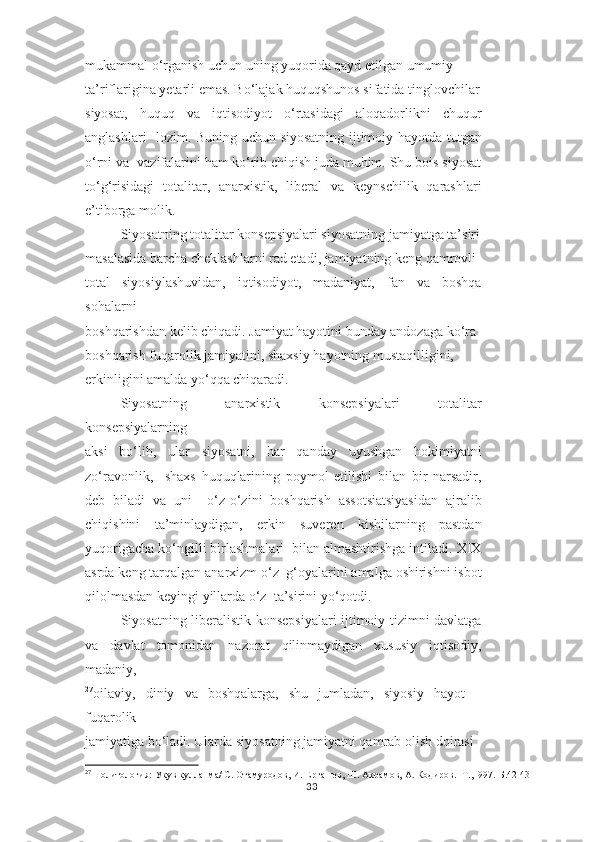 mukammal o‘rganish uchun uning yuqorida qayd etilgan umumiy  
ta’riflarigina yetarli emas. Bo‘lajak huquqshunos sifatida tinglovchilar
siyosat,   huquq   va   iqtisodiyot   o‘rtasidagi   aloqadorlikni   chuqur
anglashlari   lozim. Buning uchun siyosatning ijtimoiy hayotda tutgan
o‘rni va  vazifalarini ham ko‘rib chiqish juda muhim. Shu bois siyosat
to‘g‘risidagi   totalitar,   anarxistik,   liberal   va   keynschilik   qarashlari
e’tiborga molik.  
Siyosatning totalitar konsepsiyalari siyosatning jamiyatga ta’siri
masalasida barcha cheklashlarni rad etadi, jamiyatning keng qamrovli
total   siyosiylashuvidan,   iqtisodiyot,   madaniyat,   fan   va   boshqa
sohalarni  
boshqarishdan kelib chiqadi. Jamiyat hayotini bunday andozaga ko‘ra
boshqarish fuqarolik jamiyatini, shaxsiy hayotning mustaqilligini,  
erkinligini amalda yo‘qqa chiqaradi.  
Siyosatning   anarxistik   konsepsiyalari   totalitar
konsepsiyalarning  
aksi   bo‘lib,   ular   siyosatni,   har   qanday   uyushgan   hokimiyatni
zo‘ravonlik,     shaxs   huquqlarining   poymol   etilishi   bilan   bir   narsadir,
deb   biladi   va   uni     o‘z-o‘zini   boshqarish   assotsiatsiyasidan   ajralib
chiqishini   ta’minlaydigan,   erkin   suveren   kishilarning   pastdan
yuqorigacha ko‘ngilli birlashmalari  bilan almashtirishga intiladi. XIX
asrda keng tarqalgan anarxizm o‘z  g‘oyalarini amalga oshirishni isbot
qilolmasdan keyingi yillarda o‘z  ta’sirini yo‘qotdi.  
Siyosatning liberalistik konsepsiyalari ijtimoiy tizimni davlatga
va   davlat   tomonidan   nazorat   qilinmaydigan   xususiy   iqtisodiy,
madaniy,  
27
oilaviy,   diniy   va   boshqalarga,   shu   jumladan,   siyosiy   hayot   –
fuqarolik  
jamiyatiga bo‘ladi. Ularda siyosatning jamiyatni qamrab olish doirasi  
27
 Политология: Укув кулланма/ С. Отамуродов, И. Ергашев, Ш. Акрамов, А. Кодиров.- Т.,1997.-Б.42-43
33 