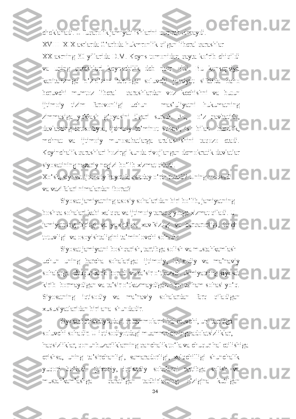 cheklanadi. U fuqarolik jamiyati ishlarini qamrab olmaydi.  
XVIII–XIX asrlarda G‘arbda hukmronlik qilgan liberal qarashlar  
XX asrning 30-yillarida D.M. Keyns tomonidan qayta ko‘rib chiqildi
va   uning   qarashlari   keynschilik   deb   nom   oldi.   Bu   konsepsiya
kapitalizmga   o‘z-o‘zini   tartibga   soluvchi   jamiyat   sifatida   baho
beruvchi   mumtoz   liberal     qarashlardan   voz   kechishni   va   butun
ijtimoiy   tizim   farovonligi   uchun     mas’uliyatni   hukumatning
zimmasiga   yuklash   g‘oyasini   ilgari   suradi.   Bu,     o‘z   navbatida,
davlatning   iqtisodiyot,   ijtimoiy   ta’minot   sohasi,   ish   bilan     bandlik,
mehnat   va   ijtimoiy   munosabatlarga   aralashishini   taqozo   etadi.
Keyinchalik qarashlari hozirgi kunda rivojlangan demokratik davlatlar
siyosatining nazariy negizi bo‘lib xizmat qiladi.  
Xo‘sh, siyosat ijtimoiy hayotda qanday o‘rin tutadi? Uning maqsadi  
va vazifalari nimalardan iborat?  
Siyosat jamiyatning asosiy sohalaridan biri bo‘lib, jamiyatning  
boshqa sohalari kabi xalqqa va ijtimoiy taraqqiyotga xizmat qiladi. U  
jamiyatning   birligi   va   yaxlitligi,   xavfsizligi   va   barqarorligi,   tinch-
totuvligi  va osoyishtaligini ta’minlovchi sohadir.  
Siyosat jamiyatni boshqarish, tartibga solish va mustahkamlash
uchun   uning   barcha   sohalariga:   ijtimoiy,   iqtisodiy   va   ma’naviy
sohalarga  chuqur kirib boradi va ta’sir o‘tkazadi. Jamiyatning siyosat
kirib  bormaydigan va ta’sir o‘tkazmaydigan bironta ham sohasi yo‘q.
Siyosatning   iqtisodiy   va   ma’naviy   sohalardan   farq   qiladigan
xususiyatlaridan biri ana  shundadir.  
Siyosat iqtisodiyotdagi muammolarni hal etuvchi, uni tartibga  
soluvchi sohadir. U iqtisodiyotdagi muammolarning, adolatsizliklar,  
haqsizliklar, qonunbuzarliklarning qanchalik to‘la va chuqur hal etilishiga  
erishsa,   uning   ta’sirchanligi,   samaradorligi,   xalqchilligi   shunchalik
yuqori   bo‘ladi.   Ijtimoiy,   iqtisodiy   sohalarni   tartibga   solish   va
mustahkamlashga     qaratilgan   tadbirlarning   o‘zigina   kutilgan
34 