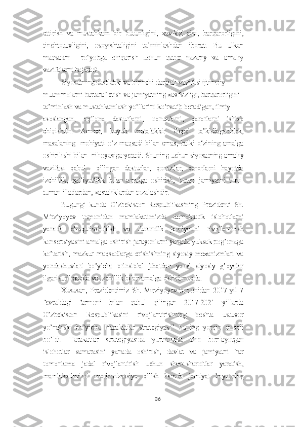 ettirish   va   mustahkam   bir   butunligini,   xavfsizligini,   barqarorligini,
tinchtotuvligini,   osoyishtaligini   ta’minlashdan   iborat.   Bu   ulkan
maqsadni     ro‘yobga   chiqarish   uchun   qator   nazariy   va   amaliy
vazifalarni bajaradi.  
Siyosatning dastlabki va birinchi darajali vazifasi ijtimoiy  
muammolarni bartaraf etish va jamiyatning xavfsizligi, barqarorligini  
ta’minlash va mustahkamlash yo‘llarini ko‘rsatib beradigan, ilmiy  
asoslangan,   oqilona   dasturlarni,   qonunlarni,   qarorlarni   ishlab
chiqishdir.   Ammo,   buyuk   mutafakkir   Gegel   ta’kidlaganidek,
masalaning   mohiyati  o‘z maqsadi  bilan emas, balki o‘zining amalga
oshirilishi bilan  nihoyasiga yetadi. Shuning uchun siyosatning amaliy
vazifasi   qabul     qilingan   dasturlar,   qonunlar,   qarorlarni   hayotda
izchillik,   qat’iyatlilik   bilan   amalga   oshirish,   butun   jamiyatni   turli-
tuman illatlardan, xastaliklardan tozalashdir.
Bugungi   kunda   O’zbekiston   Respublikasining   Prezidenti   Sh.
Mirziyoyev   tomonidan   mamlakatimizda   demokratik   islohotlarni
yanada   chuqurlashtirish   va   fuqarolik   jamiyatini   rivojlantirish
konsepsiyasini amalga oshirish jarayonlarni yanada yuksak pog’onaga
ko’tarish,   mazkur   maqsadlarga   erishishning   siyosiy   mexanizmlari   va
yondashuvlari   bo’yicha   prinsipial   jihatdan   yansi   siyosiy   g’oyalar
ilgarisurilmoqda va izchillik bilan amalga oshirilmoqda.
Xususan,   Prezidentimiz   Sh.   Mirziyoyev   tomonidan   2017   yil   7
fevraldagi   farmoni   bilan   qabul   qilingan   2017-2021   yillarda
O’zbekiston   Respublikasini   rivojlantirishning   beshta   ustuvor
yo’nalishi   bo’yicha   Harakatlar   strategiyasi”   buning   yorqin   misoli
bo’ldi.   Harakatlar   strategiyasida   yurtimizda   olib   borilayotgan
islohotlar   samarasini   yanada   oshirish,   davlat   va   jamiyatni   har
tomonlama   jadal   rivojlantirish   uchun   shart-sharoitlar   yaratish,
mamlakatimizni   modernizatsiya   qilish   hamda   jamiyat   hayotning
36 
