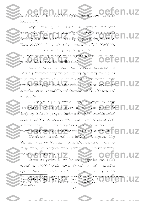 barcha   sohalarini   erkinlashtirish   bo’yicha   beshta   ustuvor   yo’nalish
tasdiqlandi 28
.
Unga   muvofiq,   “   Davlat   va   jamiyat   qurilishini
takomillashtirish”,   “   Qonun   ustuvorligini   ta’minlash   va   sud-huquq
tizmini   yanada   isloh   qilish”,   “   Iqtisodiyotni   yanada   rivojlantirish   va
liberallashtirish”,   “   Ijtimoiy   sohani   rivojlantirish”,   “   Xavfsizlik,
millatlararo   totuvlik   va   diniy   bag’rikenglikni   ta’minlash,   chuqur
o’ylangan   va   amaliy   ruhdagi   tashqi   siyosat   yuritish”   kabi   muhim
yo’nalishlarda aniq vazifalar belgilab olindi.
Bugungi   kunda   mamlakatimizda   Harakatlar   strategiyasining
ustuvor   yo’nalishlari   bo’yicha   qabul   qilinayotgan   me’yoriy-huquqiy
hujjatlardan   aholining   keng   qatlamlari   xabardorligini   oshirib   hamda
amalga   oshirilayotgan   chora-tadbirlarning   ochiqligi   va   shaffofligini
ta’minlash uchun jamoatchilik muhokamalarni tashkil  etish amaliyoti
yo’lga qo’yildi.
2017-yildan   buyon   yurtimizda   belgilab   olingan   islohotlar
satrategiyasini   izchillik   bilan   davom   ettirgan   holda,   yangi   sifat
darajasiga   ko’tarish   jarayoni   kechmoqda.   Ya’ni   mamlakatimizni
taraqqiy   ettirish,   demokratlashtirish   jarayonlarini   chuqurlashtirish
yurtimiz aholisi uchun farovon hayot asoslarini mustahkamlash uchun
muhim bo’lgan navbatdagi strategic zaminlar vujudga keltirmoqda.
O’zbekiston   Respublikasi   Prezidenti   Sh.   Mirziyoyev   Oliy
Majlisga   ilk   tarixiy   Murojaatnomasida   ta’kidlaganidek:   “   xalqimiz
ertaga   emas,   uzoq   kelajakda   emas,   aynan   bugun   o’z   hayotida   ijobiy
o’zgarishlarni ko’rishni istaydi 29
”.
Darhaqiqat   yurtimizda   har   bir   inson   hayotdan   rozi   bo’lib
yashashiga   erishish-hozirda   davlat   siyosatining   bosh   maqsadiga
aylandi.   Aynan   mamlakatimiz   ko’p   millatli   xalqining   bunyodkorlik
28
 “ O’zbekiston Respublikasini yanada rivojlantirish bo’yicha Harakatlar strategiyasi to’g’risida” gi O’zbekiston
Respublikasi Prezidentining Farmoni/ rasmiy nashr. Tashkent: Adolat, 2017, 112
29
 O’zbekiston Respublikasi Prezidenti Shavkat Mirziyoyevning Oliy Majlis Murojaatnomasi. Toshkent: 
O’zbekiston,10
37 