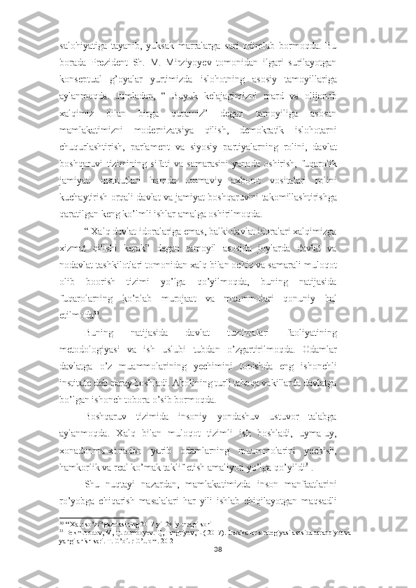 salohiyatiga   tayanib,   yuksak   marralarga   sari   odimlab   bormoqda.   Bu
borada   Prezident   Sh.   M.   Mirziyoyev   tomonidan   ilgari   surilayotgan
konseptual   g’oyalar   yurtimizda   islohotning   asosiy   tamoyillariga
aylanmoqda.   Jumladan,   “   Buyuk   kelajagimizni   mard   va   olijanob
xalqimiz   bilan   birga   quramiz”   degan   tamoyiliga   asosan
mamlakatimizni   modernizatsiya   qilish,   demokratik   islohotarni
chuqurlashtirish,   parlament   va   siyosiy   partiyalarning   rolini,   davlat
boshqaruvi   tizimining   sifati   va   samarasini   yanada   oshirish,   fuqarolik
jamiyati   institutlari   hamda   ommaviy   axborot   vositalari   rolini
kuchaytirish orqali davlat va jamiyat boshqaruvini takomillashtirishga
qaratilgan keng ko’lmli ishlar amalga oshirilmoqda.
“ Xalq davlat idoralariga emas, balki davlat idoralari xalqimizga
xizmat   qilishi   kerak”   degan   tamoyil   asosida   joylarda   davlat   va
nodavlat tashkilotlari tomonidan xalq bilan ochiq va samarali muloqot
olib   boorish   tizimi   yo’lga   qo’yilmoqda,   buning   natijasida
fuqarolarning   ko’plab   murojaat   va   muammolari   qonuniy   hal
etilmoda 30
.
Buning   natijasida   davlat   tuzilmalari   faoliyatining
metodologiyasi   va   ish   uslubi   tubdan   o’zgartirilmoqda.   Odamlar
davlatga   o’z   muammolarining   yechimini   topishda   eng   ishonchli
institute deb qaray boshladi. Aholining turli tabaqa vakillarda davlatga
bo’lgan ishonch tobora o’sib bormoqda.
Boshqaruv   tizimida   insoniy   yondashuv   ustuvor   talabga
aylanmoqda.   Xalq   bilan   muloqot   tizimli   ish   boshladi,   uyma-uy,
xonadonma-xonadon   yurib   odamlarning   muammolarini   yechish,
hamkorlik va real ko’mak taklif etish amaliyoti yo’lga qo’yildi 31
.
Shu   nuqtayi   nazardan,   mamlakatimizda   inson   manfaatlarini
ro’yobga   chiqarish   masalalari   har   yili   ishlab   chiqilayotgan   maqsadli
30
 “ Xalq so’zi” gazetasining 2017 yil 28 iyundagi soni
31
 Bekmurodov, M, Qurbonboyev. Q, Tangriyev, L ( 2017). Harakatlar strategiyasi asosida taraqqiyot va 
yangilanish sari. T. G’ofur G’ulom. 20-21
38 