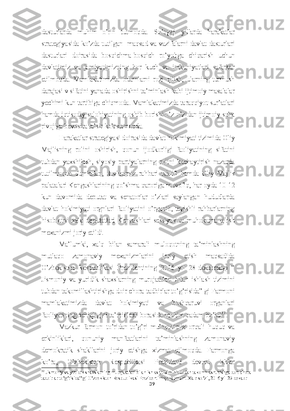 dasturlarda   muhim   o’rin   tutmoqda.   So’nggi   yillarda   harakatlar
strategiyasida ko’zda tutilgan   maqsad va vazifalarni davlat dasturlari
dasturlari   doirasida   bosqichma-bosqich   ro’yobga   chiqarish   uchun
davlatimiz   va   jamiyatimizning   bor   kuch   va   imkoniyatlari   safarbar
etilmoqda.   Mamlakatimizda   odamlarni   rozi   qilish,   ularning   turmush
darajasi v sifatini yanada oshirishni ta’minlash kabi ijtimoiy masalalar
yechimi kun tartibiga chiqmoda. Mamlakatimizda taraqqiyot sur’atlari
hamda iqtisodiy salohiyatining oshib borishi o’z-o’zidan ijtimoiy soha
rivojiga bevosita ta’sir ko’rsatmoqda.
Harakatlar strategiyasi doirasida davlat hokimiyati tizimida Oliy
Majlisning   rolini   oshirish,   qonun   ijodkorligi   faoliyatining   sifatini
tubdan   yaxshilash,   siyosiy   partiyalarning   rolini   kuchaytirish   nazarda
tutilmoqda.   Jumladan,   davlatimiz   rahbari   taklifi   hamda   Oliy   Majlis
palatalari Kengashlarining qo’shma qaroriga muvofiq, har oyda 10-12
kun   davomida   deputat   va   senatorlar   o’zlari   saylangan   hududlarda
davlat   hokimiyati   orgnlari   faoliyatini   o’rganib,   tegishli   rahbarlarning
hisobotini   xalq   deputatlari   Kengashlari   sessiyasida   muhokama   qilish
mexanizmi joriy etildi.
Ma’lumki,   xalq   bilan   samarali   muloqotning   ta’minlashning
mutlaqo   zamonaviy   mexanizmlarini   joriy   etish   maqsadida
O’zbekiston   Respublikasi   Prezidentining   2016   yil   28-dekabrdagi   “
Jismoniy   va   yuridik   shaxslarning   murojaatlari   bilan   ishlash   tizimini
tubdan takomillashtirishga doir chora-tadbirlar to’g’risida” gi Farmoni
mamlakatimizda   davlat   hokimiyati   va   boshqaruvi   organlari
faoliyatining ochiqligini ta’minlash borasida muhim qadam bo’ldi 32
.
Mazkur   farmon   to’ridan-to’g’ri   muloqotimiz   orqali   huquq   va
erkinliklari,   qonuniy   manfaatlarini   ta’minlashning   zamonaviy
demokratik   shakllarini   joriy   etishga   xizmat   qilmoqda.   Farmonga
ko’ra,   O’zbekiston   Respublikasi   Prezidenti   devoni   ishlar
32
 Jismoniy va yuridik shaxslarning murojaatlari bilan ishlash tizimini tubdan takomillashtirishga doir chora-
tadbirlar to’g’risida” gi O’zbekiston Respublikasi Prezidentining Farmoni. Xalq so’zi, 2016 yil 29 dekabr
39 