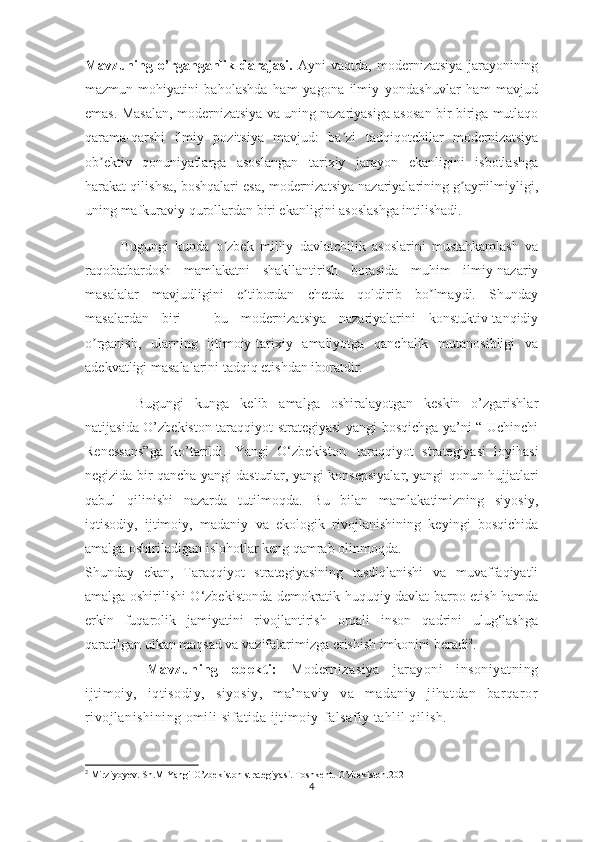 Mavzuning   o’rganganlik   darajasi.   Аyni   vaqtda,   modernizatsiya   jarayonining
mazmun-mohiyatini   baholashda   ham   yagona   ilmiy   yondashuvlar   ham   mavjud
emas. Masalan, modernizatsiya va uning nazariyasiga asosan bir-biriga mutlaqo
qarama-qarshi   ilmiy   pozitsiya   mavjud:   ba zi   tadqiqotchilar   modernizatsiyaʼ
ob ektiv   qonuniyatlarga   asoslangan   tarixiy   jarayon   ekanligini   isbotlashga	
ʼ
harakat qilishsa, boshqalari esa, modernizatsiya nazariyalarining g ayriilmiyligi,	
ʼ
uning mafkuraviy qurollardan biri ekanligini asoslashga intilishadi. 
Bugungi   kunda   o zbek   milliy   davlatchilik   asoslarini   mustahkamlash   va	
ʼ
raqobatbardosh   mamlakatni   shakllantirish   borasida   muhim   ilmiy-nazariy
masalalar   mavjudligini   e tibordan   chetda   qoldirib   bo lmaydi.   Shunday	
ʼ ʼ
masalardan   biri   –   bu   modernizatsiya   nazariyalarini   konstuktiv-tanqidiy
o rganish,   ularning   ijtimoiy-tarixiy   amaliyotga   qanchalik   mutanosibligi   va	
ʼ
adekvatligi masalalarini tadqiq etishdan iboratdir.
Bugungi   kunga   kelib   amalga   oshiralayotgan   keskin   o’zgarishlar
natijasida O’zbekiston taraqqiyot strategiyasi  yangi bosqichga ya’ni “ Uchinchi
Renessans”ga   ko’tarildi.   Yangi   O‘zbekiston     taraqqiyot   strategiyasi   loyihasi
negizida bir qancha yangi dasturlar, yangi konsepsiyalar, yangi qonun hujjatlari
qabul   qilinishi   nazarda   tutilmoqda.   Bu   bilan   mamlakatimizning   siyosiy,
iqtisodiy,   ijtimoiy,   madaniy   va   ekologik   rivojlanishining   keyingi   bosqichida
amalga oshiriladigan islohotlar keng qamrab olinmoqda.
Shunday   ekan,   Taraqqiyot   strategiyasining   tasdiqlanishi   va   muvaffaqiyatli
amalga oshirilishi O‘zbekistonda demokratik huquqiy davlat barpo etish hamda
erkin   fuqarolik   jamiyatini   rivojlantirish   orqali   inson   qadrini   ulug‘lashga
qaratilgan ulkan maqsad va vazifalarimizga erishish imkonini beradi 2
.
    Mavzuning   obekti:   Modernizasiya   jarayoni   insoniyatning
ijtimoiy,   iqtisodiy,   siyosiy,   ma’naviy   va   madaniy   jihatdan   barqaror
rivojlanishining omili sifatida ijtimoiy-falsafiy tahlil qilish. 
2
 Mirziyoyev. Sh.M Yangi O’zbekiston strategiyasi. Toshkent. O’zbekiston.2021
4 