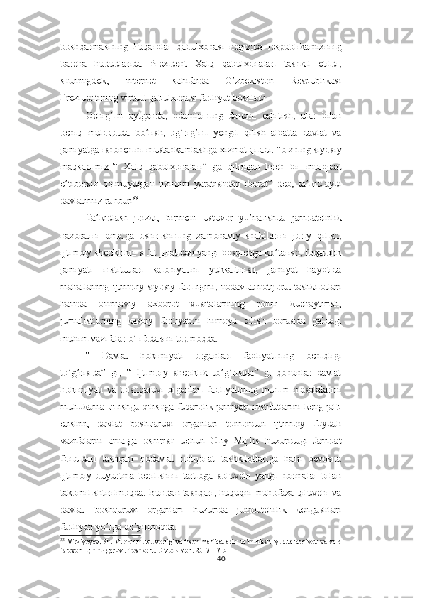 boshqarmasining   Fuqarolar   qabulxonasi   negizida   respublikamizning
barcha   hududlarida   Prezident   Xalq   qabulxonalari   tashkil   etildi,
shuningdek,   internet   sahifaida   O’zbekiston   Respublikasi
Prezidentining virtual qabulxonasi faoliyat boshladi.
Ochig’ini   aytganda,   odamlarning   dardini   eshitish,   ular   bilan
ochiq   muloqotda   bo’lish,   og’rig’ini   yengil   qilish   albatta   davlat   va
jamiyatga ishonchini mustahkamlashga xizmat qiladi. “bizning siyosiy
maqsadimiz   “   Xalq   qabulxonalari”   ga   qilingan   hech   bir   murojaat
e’tiborsiz   qolmaydigan   tizimini   yaratishdan   iborat”   deb,   ta’kidlaydi
davlatimiz rahbari 33
.
Ta’kidlash   joizki,   birinchi   ustuvor   yo’nalishda   jamoatchilik
nazoratini   amalga   oshirishining   zamonaviy   shakllarini   joriy   qilish,
ijtimoiy sheriklikni sifat jihatidan yangi bosqichga ko’tarish, fuqarolik
jamiyati   institutlari   salohiyatini   yuksaltirish,   jamiyat   hayotida
mahallaning ijtimoiy-siyosiy faolligini, nodavlat notijorat tashkilotlari
hamda   ommaviy   axborot   vositalarining   rolini   kuchaytirish,
jurnalistlarning   kasbiy   faoliyatini   himoya   qilish   borasida   galdagi
muhim vazifalar o’ ifodasini topmoqda.
“   Davlat   hokimiyati   organlari   faoliyatining   ochiqligi
to’g’risida”   gi,   “   Ijtimoiy   sheriklik   to’g’risida”   gi   qonunlar   davlat
hokimiyati   va   boshqaruvi   organlari   faoliyatining   muhim   masalalarini
muhokama qilishga qilishga fuqarolik jamiyati institutlarini keng jalb
etishni,   davlat   boshqaruvi   organlari   tomondan   ijtimoiy   foydali
vazifalarni   amalga   oshirish   uchun   Oliy   Majlis   huzuridagi   Jamoat
fondidan   tashqari   nodavlat   notijorat   tashkilotlariga   ham   bevosita
ijtimoiy   buyurtma   berilishini   tartibga   soluvchi   yangi   normalar   bilan
takomillshtirilmoqda. Bundan tashqari, huquqni muhofaza qiluvchi va
davlat   boshqaruvi   organlari   huzurida   jamoatchilik   kengashlari
faoliyati yo’lga qo’yilmoqda.
33
 Mirziyoyev, Sh. M. qonun ustuvorligi va inson manfaatlarini ta’minlash- yurt taraqqiyoti va xalq 
farovonligining garovi. Toshkent. O’zbekiston. 2017. 17-b
40 