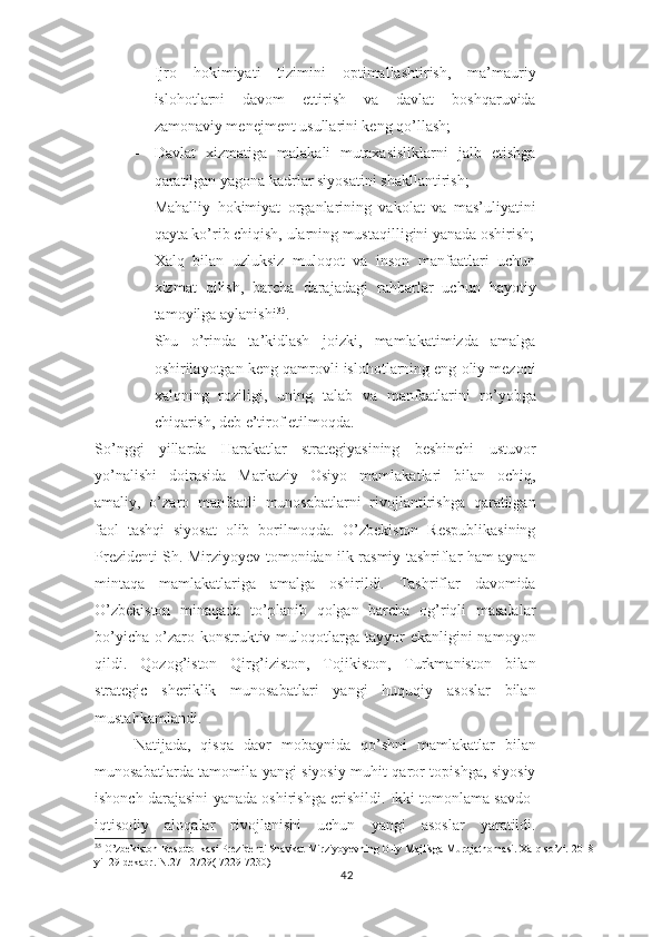 - Ijro   hokimiyati   tizimini   optimallashtirish,   ma’mauriy
islohotlarni   davom   ettirish   va   davlat   boshqaruvida
zamonaviy menejment usullarini keng qo’llash;
- Davlat   xizmatiga   malakali   mutaxasisliklarni   jalb   etishga
qaratilgan yagona kadrlar siyosatini shakllantirish;
- Mahalliy   hokimiyat   organlarining   vakolat   va   mas’uliyatini
qayta ko’rib chiqish, ularning mustaqilligini yanada oshirish;
- Xalq   bilan   uzluksiz   muloqot   va   inson   manfaatlari   uchun
xizmat   qilish,   barcha   darajadagi   rahbarlar   uchun   hayotiy
tamoyilga aylanishi 35
.
Shu   o’rinda   ta’kidlash   joizki,   mamlakatimizda   amalga
oshirilayotgan keng qamrovli islohotlarning eng oliy mezoni
xalqning   roziligi,   uning   talab   va   manfaatlarini   ro’yobga
chiqarish, deb e’tirof etilmoqda.
So’nggi   yillarda   Harakatlar   strategiyasining   beshinchi   ustuvor
yo’nalishi   doirasida   Markaziy   Osiyo   mamlakatlari   bilan   ochiq,
amaliy,   o’zaro   manfaatli   munosabatlarni   rivojlantirishga   qaratilgan
faol   tashqi   siyosat   olib   borilmoqda.   O’zbekiston   Respublikasining
Prezidenti Sh. Mirziyoyev tomonidan ilk rasmiy tashriflar ham aynan
mintaqa   mamlakatlariga   amalga   oshirildi.   Tashriflar   davomida
O’zbekiston   minaqada   to’planib   qolgan   barcha   og’riqli   masalalar
bo’yicha  o’zaro konstruktiv muloqotlarga  tayyor   ekanligini  namoyon
qildi.   Qozog’iston   Qirg’iziston,   Tojikiston,   Turkmaniston   bilan
strategic   sheriklik   munosabatlari   yangi   huquqiy   asoslar   bilan
mustahkamlandi. 
Natijada,   qisqa   davr   mobaynida   qo’shni   mamlakatlar   bilan
munosabatlarda tamomila yangi siyosiy muhit qaror topishga, siyosiy
ishonch darajasini yanada oshirishga erishildi. Ikki tomonlama savdo-
iqtisodiy   aloqalar   rivojlanishi   uchun   yangi   asoslar   yaratildi.
35
 O’zbekiston Respublikasi Prezidenti Shavkat Mirziyoyevning Oliy Majlisga Murojatnomasi. Xalq so’zi. 2018 
yil 29 dekabr. N.271-2729( 7229-7230)
42 