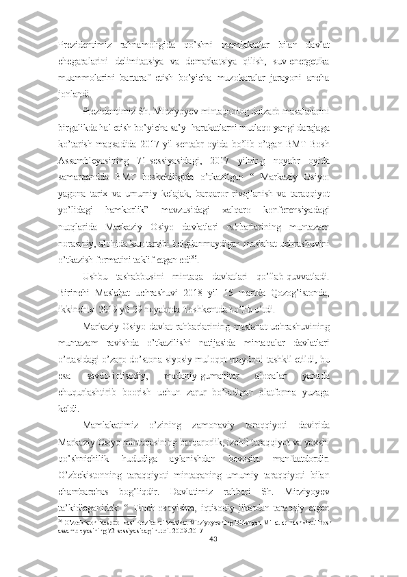 Prezidentimiz   rahnamoligida   qo’shni   mamlakatlar   bilan   davlat
chegaralarini   delimitatsiya   va   demarkatsiya   qilish,   suv-energetika
muammolarini   bartaraf   etish   bo’yicha   muzokaralar   jarayoni   ancha
jonlandi.
Prezidentimiz Sh. Mirziyoyev mintaqaning dolzarb masalalarini
birgalikda hal etish bo’yicha sa’y- harakatlarni mutlaqo yangi darajaga
ko’tarish  maqsadida  2017  yil  sentabr   oyida  bo’lib o’tgan  BMT   Bosh
Assambleyasining   71-sessiyasidagi,   2017   yilning   noyabr   oyida
samarqandda   BMT   boshchiligida   o’tkazilgan   “   Markaziy   Osiyo:
yagona   tarix   va   umumiy   kelajak,   barqaror   rivojlanish   va   taraqqiyot
yo’lidagi   hamkorlik”   mavzusidagi   xalqaro   konferensiyadagi
nutqlarida   Markaziy   Osiyo   davlatlari   rahbarlarining   muntazam
norasmiy, alohida kun tartibi belgilanmaydigan maslahat uchrashuvini
o’tkazish formatini taklif etgan edi 36
.
Ushbu   tashabbusini   mintaqa   davlatlari   qo’llab-quvvatladi.
Birinchi   Maslahat   uchrashuvi   2018   yil   15   martda   Qozog’istonda,
ikkinchisi 2019 yil 29 noyabrda Toshkentda bo’lib o’tdi.
Markaziy  Osiyo  davlat  rahbarlarining  maslahat  uchrashuvining
muntazam   ravishda   o’tkazilishi   natijasida   mintaqalar   davlatlari
o’rtasidagi o’zaro do’stona siyosiy muloqot maydoni tashkil etildi, bu
esa   savdo-iqtisodiy,   madaniy-gumanitar   aloqalar   yanada
chuqurlashtirib   boorish   uchun   zarur   bo’ladigan   platforma   yuzaga
keldi.
Mamlakatimiz   o’zining   zamonaviy   taraqqiyoti   davirida
Markaziy Osiyo mintaqasining barqarorlik, izchil taraqqiyot va yaxshi
qo’shnichilik   hududiga   aylanishdan   bevosita   manfaatdordir.
O’zbekistonning   taraqqiyoti   mintaqaning   umumiy   taraqqiyoti   bilan
chambarchas   bog’liqdir.   Davlatimiz   rahbari   Sh.   Mirziyoyev
ta’kidlaganidek:   “   Tinch-osoyishta,   iqtisodiy   jihatdan   taraqqiy   etgan
36
 O’zbekiston Respublikasi Prezidenti Shavkat Mirziyoyevning Birlshgan Millatlar Tashkiloti Bosh 
assambleyasining 72-sessiyasidagi nutqi. 20.09.2017
43 