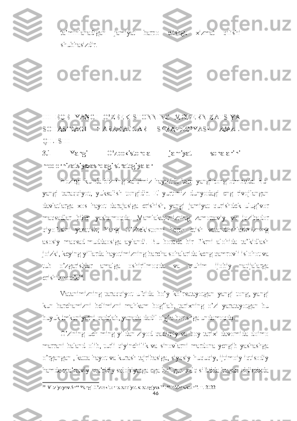 ta’minlanadigan   jamiyat   barpo   etishga   xizmat   qilishi
shubhasizdir.
III   BOB   YANGI   O’ZBЕKISTОNNING   MODERNIZATSIYA
SOHASIDAGI   HARAKATLAR   STRATEGIYASI   АMАL
QILI SHI
3.1   Yangi   O’zbеkistоndа   jamiyat   sohalarini
modernizatsiyalashdagi strategiyalar  
Hozirgi   kunda   bizning   xalqimiz   hayotida   ham   yangi   tong   otmoqda.   Bu-
yangi   taraqqiyot,   yuksalish   tongidir.   El-yurtimiz   dunyodagi   eng   rivojlangan
davlatlarga   xos   hayot   darajasiga   erishish,   yangi   jamiyat   qurishdek   ulug’vor
maqsadlar   bilan   yashamoqda.   Mamlakatimizning   zamonaviy   va   jozibador
qiyofasini   yaratish,   Yangi   O’zbekistonni   barpo   etish   vatandoshlarimizning
asosiy   maqsad-muddaosiga   aylandi.   Bu   borada   bir   fikrni   alohida   ta’kidlash
joizki, keying yillarda hayotimizning barcha sohalarida keng qamrovli islohot va
tub   o’zgarishlar   amalga   oshirilmoqda   va   muhim   ijobiy   natijalarga
erishilmoqda 38
.
Vatanimizning   taraqqiyot   ufqida   bo’y   ko’rsatayotgan   yangi   tong,   yangi
kun   barchamizni   belimizni   mahkam   bog’lab,   tarixning   o’zi   yaratayotgan   bu
buyuk imkoniyatni qadrlab, yanada dadil olg’a borishga undamoqda.
O’zining   uch   ming   yildan   ziyod   qadimiy   va   boy   tarixi   davomida   doimo
marrani   baland   olib,   turli   qiyinchilik   va   sinovlarni   mardona   yengib   yashashga
o’rgangan , katta hayot va kurash tajribasiga, siyosiy-huquqiy, ijtimoiy-iqtisodiy
hamda ma’naviy-ma’rifiy salohiyatga ega bo’lgan xalq sifatida bugun oldimizda
38
 Mirziyoyev.Sh“ Yangi O’zbekiton taraqqiyot strategiyasi” . “ O’zbekiston”. T.-2022
46 