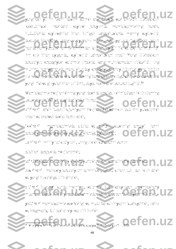 yangilash   yo'lini   izchil   davom   ettirish   eng   dolzarb   vazifamizdir.   O'zbekiston
Respublikasi   Prezidenti   saylovi   jarayonida   mamlakatimizning   barcha
hududlarida   saylovchilar   bilan   bo lgan   uchrashuvlarda   mening   saylovoldiʻ
dasturim bilan birga uning asosiy ma'no-mazmuniga uyg'un bo lgan ushbu kitob	
ʻ
haqida ham yurtdoshlarimiz tomonidan ko'plab foydali fikr va takliflar bildirildi.
Bir   so'z   bilan   aytganda,   saylovoldi   uchrashuvlari   orqali   Yangi   O'zbekiston
taraqqiyot   strategiyasi   xalqimiz   o'rtasida   keng   muhokamadan   o'tkazildi.   Eng
muhimi,  jamiyatimizda  mana shunday  strategiyaga  ehtiyoj   borligi   yana  bir   bor
o'z isbotini topdi. Ana shu omillarning barchasini  hisobga olib, mazkur kitobni
yangi fikr va g'oyalar bilan to'ldirib, qayta nashr etish zarurati tug'ildi. 39
Mamlakatimiz rivojlanishning yangi davrida amalga oshiriladigan islohotlarning
ustuvor yo'nalishlari quyidagilardan iborat: 
birinchi  - erkin fuqarolik jamiyatini rivojlantirish va inson qad- rini yuksaltirish
orqali xalqparvar davlat barpo etish;
ikkinchi   -   mamlakatimizda   adolat   va   qonun   ustuvorligi   tamoyil-   larini
taraqqiyotning eng asosiy va zarur shartiga aylantirish;
uchinchi  - milliy iqtisodiyotni, uning o'sish sur'atlarini zamon
talablari darajasida rivojlantirish; 
to'rtinchi  adolatli ijtimoiy siyosat yuritish, inson kapitalini rivojlantirish;
beshinchi   - ma'naviy taraqqiyotni ta'minlash, ushbu sohani tub- dan isloh etish
va yangi bosqichga olib chiqish;
oltinchi   bugungi   kunda   insoniyat,   xalqimiz   duch   kelayotgan   umumbashariy
muammolarga o'z milliy manfaatlarimizdan kelib chiqqan holda yechim topish;
yettinchi   mamlakatimiz xavfsizligi va mudofaa salohiyatini kuchaytirish, ochiq
va pragmatik, faol tashqi siyosat olib borish. 
39
  Mirziyoyev Sh “ Yangi O’zbekiton taraqqiyot strategiyasi” . “ O’zbekiston”. T.-2022
48 