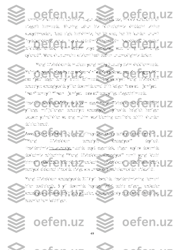 Hammamiz  ko'rib-bilib  turibmiz     bugun  zamon  juda  tez,  mislsiz   sur'atlar  bilan
o zgarib   bormoqda.   Shuning   uchun   biz   islohotlarimiz   shiddatini   zinhorʻ
susaytirmasdan,   faqat   olg'a   borishimiz,   har   bir   soat,   har   bir   kundan   unumli
foydalanishimiz   zarur.   Buyuk   ajdodimiz   Bahouddin   Naqshband   hazratlari
ta'kidlaganlaridek,   "Kim   vaqtini   zoye   ketkazsa,   vaqt   uning   dushmaniga
aylanadi”. Mana shu purma'no so'zlarni hech qachon unutmasligimiz darkor.
Yangi O‘zbekistonda mutlaqo yangi milliy huquqiy tizim shakllanmoqda.
Ya’ni,   “Inson,   uning   huquqlari,   erkinliklari,   ayniqsa,   qadri   –   eng   muhim
qadriyat ”   degan   tamoyil   e’tirof   etilmoqda.   Eng   asosiysi:   Yangi   O‘zbekiston
taraqqiyot strategiyasida yillar davomida amal qilib kelgan “ davlat – jamiyat –
inson ” tamoyili   “inson – jamiyat – davlat ” tamoyiliga o‘zgartirilmoqda.
Prezident   Shavkat   Mirziyoev   taqdim   etgan   Yangi   O‘zbekistonning   2022–2026
yillarga   mo‘ljallangan   taraqqiyot   strategiyasi   loyihasida   belgilab   berilgan
ustuvor   yo‘nalishlar   va   eng   muhim   vazifalarning   atroflicha   tahlili   shundan
dalolat beradi.
Avvalambor, loyihasi  muhokama qilinayotgan asosiy  tarixiy hujjatning nomi  –
“Yangi   O‘zbekiston   tarraqiyot   strategiyasi”   deyiladi.
Prezidentimiz   inauguratsiya   nutqida   qayd   etganidek,   o‘tgan   saylov   davomida
davlatimiz   rahbarining   “Yangi   O‘zbekiston   strategiyasi”   nomli   yangi   kitobi
birinchi   navbatda   Tadbirkorlar   harakati   –   O‘zbekiston   Liberal-demokratik
partiyasi elektorati o‘rtasida o‘ziga xos umumxalq muhokamasidan o‘tkazildi.
Yangi O‘zbekiston strategiyasida 2017 yil fevralida Prezidentimizning Farmoni
bilan   tasdiqlanib,   5   yil   davomida   hayotga   izchil   tatbiq   etilgan   Harakatlar
strategiyasi doirasida erishilgan yutuqlar, xususan, asosiy natijalarga oid dalil va
raqamlar ham keltirilgan.
49 