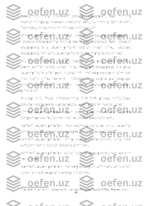 Avvalambor,   “Yangi   O‘zbekiston   taraqqiyot   strategiyasi”,   degan   nomning
mazmun-mohiyatiga   muxtasar   to‘xtalamiz.   Zero,   bu   nomning   kelib   chiqishi,
fikrimizcha, bir qator muhim omillarga borib taqaladi 40
.
Birinchi   omil:   ushbu   nom   Yangi   O‘zbekiston   taraqqiyot   strategiyasi   –
Harakatlar strategiyasining mantiqiy davomi ekanini anglatadi. Agar Harakatlar
strategiyasida   5   ta   ustuvor   yo‘nalish   belgilab   olingan   bo‘lsa,   Taraqqiyot
strategiyasida ham ushbu ustuvor yo‘nalishlar davomiyligi saqlab qolingan.
Shu   bilan   bir   qatorda,   taraqqiyot   o‘zgarishlarining   yangi   tarixiy   bosqichda
davom   ettirilishi   ko‘zda   tutilgan   holda,   Taraqqiyot   strategiyasiga   2   ta   yangi
ustuvor yo‘nalish qo‘shilyapti. Bulardan biri – ma’naviy taraqqiyotni ta’minlash
bilan   bog‘liq   bo‘lsa,   ikkinchisi   –   O‘zbekistonning   dunyoda   yuz   berayotgan
global   muammolarga   munosabati   negizida   belgilangan   yangi   ustuvor
yo‘nalishdir.
Shunday   qilib,   Yangi   O‘zbekistonning   2022–2026   yillarga   mo‘ljallangan
taraqqiyot strategiyasida   quyidagi yettita ustuvor yo‘nalish nazarda tutilgan:
birinchi   ustuvor   yo‘nalish   –   inson   qadrini   yuksaltirish   va   erkin   fuqarolik
jamiyatini yanada rivojlantirish orqali xalqparvar davlat barpo etish;
ikkinchi   ustuvor   yo‘nalish   –   mamlakatimizda   adolat   va   qonun   ustuvorligi
tamoyillarini taraqqiyotning eng asosiy va zarur shartiga aylantirish;
uchinchi   ustuvor   yo‘nalish   –   milliy   iqtisodiyotni   rivojlantirish,   uning   o‘sish
sur’atlarini zamon talablari darajasida ta’minlash;
to‘rtinchi ustuvor yo‘nalish –   adolatli ijtimoiy siyosat yuritish, inson kapitalini
rivojlantirish;
beshinchi ustuvor yo‘nalish –   ma’naviy taraqqiyotni ta’minlash, ushbu sohani
tubdan isloh etish va yangi bosqichga olib chiqish;
40
  Saidov.A.  “ Inson qadrini ulug’lagan xalqchil bosh dastur”, “ Jamiyat” gazetasi 2022-yil 28-yanvar 19-son
50 