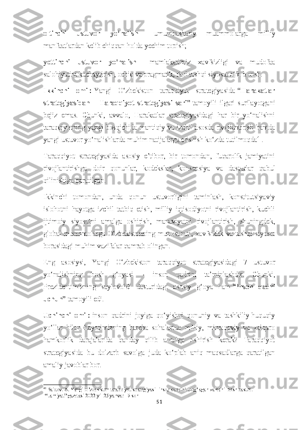 oltinchi   ustuvor   yo‘nalish   –   umumbashariy   muammolarga   milliy
manfaatlardan kelib chiqqan holda yechim topish;
ye ttinchi   ustuvor   yo‘nalish   –   mamlakatimiz   xavfsizligi   va   mudofaa
salohiyatini kuchaytirish, ochiq va pragmatik, faol tashqi siyosat olib borish.
Ikkinchi   omil:   Yangi   O‘zbekiston   taraqqiyot   strategiyasida   “Harakatlar
strategiyasidan   –   Taraqqiyot   strategiyasi   sari”   tamoyili   ilgari   surilayotgani
bejiz   emas.   Chunki,   avvalo,   Harakatlar   strategiyasidagi   har   bir   yo‘nalishni
taraqqiyotning yangi bosqichida  mantiqiy va izchil asosda  rivojlantirish hamda
yangi ustuvor yo‘nalishlarda muhim natijalarga erishish ko‘zda tutilmoqda 41
.
Taraqqiyot   strategiyasida   asosiy   e’tibor,   bir   tomondan,   fuqarolik   jamiyatini
rivojlantirishga   doir   qonunlar,   kodekslar,   konsepsiya   va   dasturlar   qabul
qilinishiga qaratilgan.
Ikkinchi   tomondan,   unda   qonun   ustuvorligini   taminlash,   konstitutsiyaviy
islohotni   hayotga   izchil   tatbiq   etish,   milliy   iqtisodiyotni   rivojlantirish,   kuchli
ijtimoiy   siyosatni   amalga   oshirish,   manaviyatni   rivojlantirish,   shuningdek,
global   muammolarga   O‘zbekistonning   munosabati,   xavfsizlik   va   tashqi   siyosat
borasidagi muhim vazifalar qamrab olingan.
Eng   asosiysi,   Yangi   O‘zbekiston   taraqqiyot   strategiyasidagi   7   ustuvor
yo‘nalishning   bosh   g‘oyasi   –   inson   qadrini   ta’minlashdir.   Chunki,
Prezidentimizning   saylovoldi   dasturidagi   asosiy   g‘oya   ham   “Inson   qadri
uchun”   tamoyili edi.
Uchinchi   omil:   inson   qadrini   joyiga   qo‘yishni   qonuniy   va   tashkiliy-huquqiy
yo‘llar   bilan   hayotimizning   barcha   sohalarida   milliy,   mintaqaviy   va   xalqaro
hamkorlik   darajalarida   qanday   qilib   amalga   oshirish   kerak?   Taraqqiyot
strategiyasida   bu   dolzarb   savolga   juda   ko‘plab   aniq   maqsadlarga   qaratilgan
amaliy javoblar bor.
41
 Saidov. A. Yangi O’zbekiston taraqqiyot strategiyasi- inson qadrini ulug’lagan xalqchil bosh dastur.
 “ Jamiyat” gazetasi 2022 yil 25 yanvar 19-son
51 