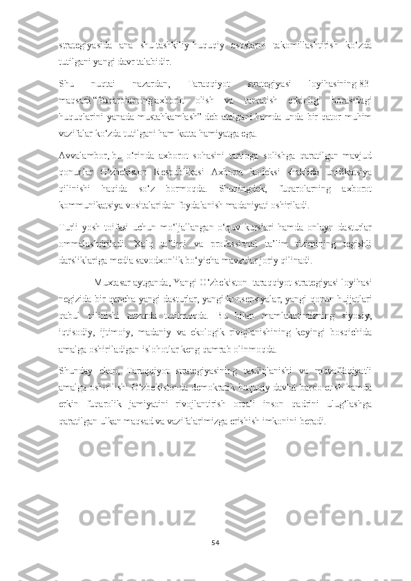 strategiyasida   ana   shu   tashkiliy-huquqiy   asoslarni   takomillashtirish   ko‘zda
tutilgani yangi davr talabidir.
Shu   nuqtai   nazardan,   Taraqqiyot   strategiyasi   loyihasining   83-
maqsadi   “Fuqarolarning   axborot   olish   va   tarqatish   erkinligi   borasidagi
huquqlarini  yanada  mustahkamlash”   deb atalgani  hamda unda  bir  qator  muhim
vazifalar ko‘zda tutilgani ham katta hamiyatga ega.
Avvalambor,   bu   o‘rinda   axborot   sohasini   tartibga   solishga   qaratilgan   mavjud
qonunlar   O‘zbekiston   Respublikasi   Axborot   kodeksi   shaklida   unifikatsiya
qilinishi   haqida   so‘z   bormoqda.   Shuningdek,   fuqarolarning   axborot
kommunikatsiya vositalaridan foydalanish madaniyati oshiriladi.
Turli   yosh   toifasi   uchun   mo‘ljallangan   o‘quv   kurslari   hamda   onlayn   dasturlar
ommalashtiriladi.   Xalq   ta’limi   va   professional   ta’lim   tizimining   tegishli
darsliklariga media savodxonlik bo‘yicha mavzular joriy qilinadi.
Muxtasar aytganda, Yangi O‘zbekiston    taraqqiyot strategiyasi loyihasi
negizida bir qancha yangi dasturlar, yangi konsepsiyalar, yangi qonun hujjatlari
qabul   qilinishi   nazarda   tutilmoqda.   Bu   bilan   mamlakatimizning   siyosiy,
iqtisodiy,   ijtimoiy,   madaniy   va   ekologik   rivojlanishining   keyingi   bosqichida
amalga oshiriladigan islohotlar keng qamrab olinmoqda.
Shunday   ekan,   Taraqqiyot   strategiyasining   tasdiqlanishi   va   muvaffaqiyatli
amalga oshirilishi O‘zbekistonda demokratik huquqiy davlat barpo etish hamda
erkin   fuqarolik   jamiyatini   rivojlantirish   orqali   inson   qadrini   ulug‘lashga
qaratilgan ulkan maqsad va vazifalarimizga erishish imkonini beradi.
 
54 