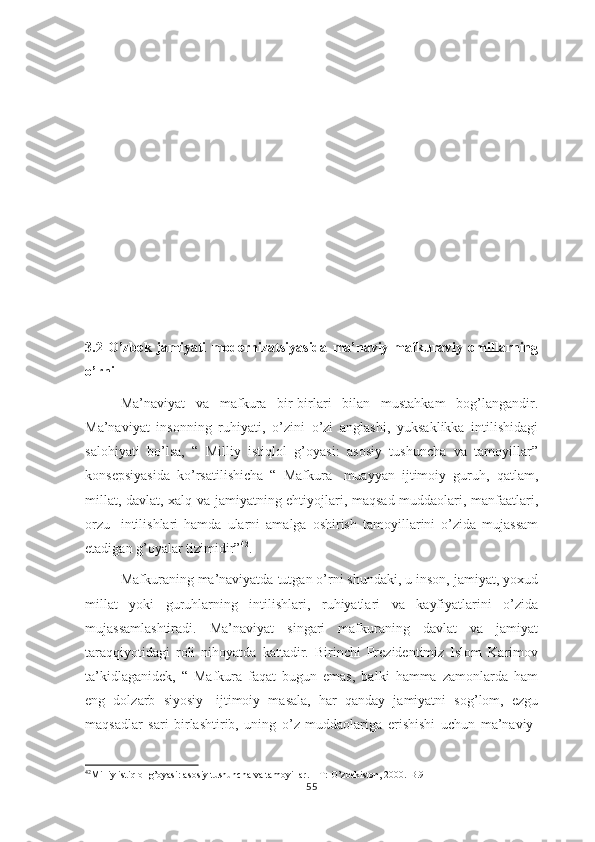 3.2   O’zbеk   jаmiyati   modernizatsiyasidа   mа’nаviy-mаfkurаviy   оmillаrning
o’rni
Ma’naviyat   va   mafkura   bir-birlari   bilan   mustahkam   bog’langandir.
Ma’naviyat   insonning   ruhiyati,   o’zini   o’zi   anglashi,   yuksaklikka   intilishidagi
salohiyati   bo’lsa,   “   Milliy   istiqlol   g’oyasi:   asosiy   tushuncha   va   tamoyillar”
konsepsiyasida   ko’rsatilishicha   “   Mafkura-   muayyan   ijtimoiy   guruh,   qatlam,
millat, davlat, xalq va jamiyatning ehtiyojlari, maqsad-muddaolari, manfaatlari,
orzu-   intilishlari   hamda   ularni   amalga   oshirish   tamoyillarini   o’zida   mujassam
etadigan g’oyalar tizimidir” 42
.
Mafkuraning ma’naviyatda tutgan o’rni shundaki, u inson, jamiyat, yoxud
millat   yoki   guruhlarning   intilishlari,   ruhiyatlari   va   kayfiyatlarini   o’zida
mujassamlashtiradi.   Ma’naviyat   singari   mafkuraning   davlat   va   jamiyat
taraqqiyotidagi   roli   nihoyatda   kattadir.   Birinchi   Prezidentimiz   Islom   Karimov
ta’kidlaganidek,   “   Mafkura   faqat   bugun   emas,   balki   hamma   zamonlarda   ham
eng   dolzarb   siyosiy-   ijtimoiy   masala,   har   qanday   jamiyatni   sog’lom,   ezgu
maqsadlar   sari   birlashtirib,   uning   o’z   muddaolariga   erishishi   uchun   ma’naviy-
42
Milliy istiqlol g’oyasi: asosiy tushuncha va tamoyillar. – T: O’zbekiston, 2000.-B.9
55 