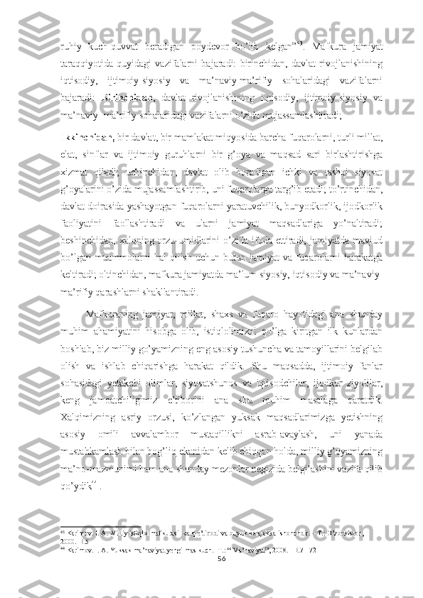 ruhiy   kuch-quvvat   beradigan   poydevor   bo’lib   kelgan” 43
.   Mafkura   jamiyat
taraqqiyotida   quyidagi   vazifalarni   bajaradi:   birinchidan,   davlat   rivojlanishining
iqtisodiy,   ijtimoiy-siyosiy   va   ma’naviy-ma’rifiy   sohalaridagi   vazifalarni
bajaradi:   Birinchidan ,   davlat   rivojlanishining   iqtisodiy,   ijtimoiy-siyosiy   va
ma’naviy- ma’rifiy sohalaridagi vazifalarni o’zida mujassamlashtiradi;
Ikkinchidan,  bir davlat, bir mamlakat miqyosida barcha fuqarolarni, turli millat,
elat,   sinflar   va   ijtimoiy   guruhlarni   bir   g’oya   va   maqsad   sari   birlashtirishga
xizmat   qiladi;   uchinchidan,   davlat   olib   boradigan   ichki   va   tashqi   siyosat
g’oyalarini o’zida mujassamlashtirib, uni fuqarolarga targ’ib etadi; to’rtinchidan,
davlat doirasida yashayotgan fuqarolarni yaratuvchilik, bunyodkorlik, ijodkorlik
faoliyatini   faollashtiradi   va   ularni   jamiyat   maqsadlariga   yo’naltiradi;
beshinchidan,   xalqning  orzu-umidlarini  o’zida  ifoda  ettiradi,  jamiyatda   mavjud
bo’lgan   muammolarni   hal   qilish   uchun   butun   jamiyat   va   fuqarolarni   harakatga
keltiradi; oltinchidan, mafkura jamiyatda ma’lum siyosiy, iqtisodiy va ma’naviy-
ma’rifiy qarashlarni shakllantiradi.
Mafkuraning   jamiyat,   millat,   shaxs   va   fuqaro   hayotidagi   ana   shunday
muhim   ahamiyatini   hisobga   olib,   istiqlolimizni   qo’lga   kiritgan   ilk   kunlardan
boshlab, biz milliy go’yamizning eng asosiy tushuncha va tamoyillarini belgilab
olish   va   ishlab   chiqarishga   harakat   qildik.   Shu   maqsadda,   ijtimoiy   fanlar
sohasidagi   yetakchi   olimlar,   siyosatshunos   va   iqtisodchilar,   ijodkor   ziyolilar,
keng   jamoatchiligimiz   e’tiborini   ana   shu   muhim   masalaga   qaratdik.
Xalqimizning   asriy   orzusi,   ko’zlangan   yuksak   maqsadlarimizga   yetishning
asosiy   omili   avvalambor   mustaqillikni   asrab-avaylash,   uni   yanada
mustahkamlash bilan bog’liq ekanidan kelib chiqqan holda, milliy g’oyamizning
ma’no-mazmunimi ham ana shunday mezonlar negizida belgilashini vazifa qilib
qo’ydik 44
 .
43
 Karimov. I. A. Milliy istiqlol mafkurasi- xalq e’tiqodi va buyuk kelajakka ishonchdir. – T.: O’zbekiston, 
2000.-B.5
44
 Karimov. I. A. Yuksak ma’naviyat yengilmas kuch.- T.: “ Ma’naviyat”, 2008. –B.71-72
56 