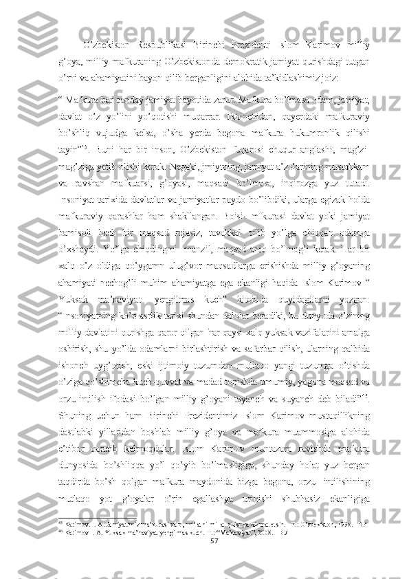 O’zbekiston   Respublikasi   Birinchi   Prezidenti   Islom   Karimov   milliy
g’oya, milliy mafkuraning O’zbekistonda demokratik jamiyat qurishdagi tutgan
o’rni va ahamiyatini bayon qilib berganligini alohida ta’kidlashimiz joiz:
“ Mafkura har qanday jamiyat hayotida zarur. Mafkura bo’lmasa odam, jamiyat,
davlat   o’z   yo’lini   yo’qotishi   muqarrar.   Ikkinchidan,   qayerdaki   mafkuraviy
bo’shliq   vujudga   kelsa,   o’sha   yerda   begona   mafkura   hukumronlik   qilishi
tayin” 45
.   Buni   har   bir   inson,   O’zbekiston   fuqarosi   chuqur   anglashi,   mag’zi-
mag’ziga yetib olishi kerak. Negaki, jmiytning, jamiyat a’zolarining mustahkam
va   ravshan   mafkuarsi,   g’oyasi,   maqsadi   bo’lmasa,   inqirozga   yuz   tutadi.
Insoniyat  tarixida  davlatlar  va  jamiyatlar  paydo bo’libdiki, ularga egizak  holda
mafkuraviy   qarashlar   ham   shakllangan.   Boisi-   mfkurasi   davlat   yoki   jamiyat
bamisoli   hech   bir   maqsad   rejasiz,   tavakkal   qilib   yo’lga   chiqqan   odamga
o’xshaydi.   Yo’lga   chiqdingmi-   manzil,   maqsad   aniq   bo’lmog’i   kerak.   Har   bir
xalq   o’z   oldiga   qo’ygamn   ulug’vor   maqsadlarga   erishishda   milliy   g’oyaning
ahamiyati   nechog’li   muhim   ahamiyatga   ega   ekanligi   haqida   Islom   Karimov   “
Yuksak   ma’naviyat-   yengilmas   kuch”   kitobida   quyidagilarni   yozgan:
“Insoniyatning ko’p asrlik tarixi shundan dalolat beradiki, bu dunyoda o’zining
milliy davlatini qurishga qaror qilgan har qaysi xalq yuksak vazifalarini amalga
oshirish,   shu   yo’lda   odamlarni   birlashtirish   va   safarbar   qilish,   ularning   qalbida
ishonch   uyg’otish,   eski   ijtimoiy   tuzumdan   mutlaqo   yangi   tuzumga   o’tishda
o’ziga qo’shimcha kuch-quvvat va madad topishda umumiy, yagona maqsad va
orzu-intilish   ifodasi   bo’lgan   milliy   g’oyani   tayanch   va   suyanch   deb   biladi” 46
.
Shuning   uchun   ham   Birinchi   Prezidentimiz   Islom   Karimov   mustaqillikning
dastlabki   yillaridan   boshlab   milliy   g’oya   va   mafkura   muammosiga   alohida
e’tibor   qaratib   kelmoqdalar.   Islom   Karimov   muntazam   ravishda   mafkura
dunyosida   bo’shliqqa   yo’l   qo’yib   bo’lmasligiga,   shunday   holat   yuz   bergan
taqdirda   bo’sh   qolgan   mafkura   maydonida   bizga   begona,   orzu-   intilishining
mutlaqo   yot   g’oyalar   o’rin   egallashga   urinishi   shubhasiz   ekanligiga
45
 Karimov. I. A. Jamiyatimiz mafkurasi xalq, millatni-millat qilishga xizmat etsin. –T.: O’zbekiston, 1998. –B.4
46
 Karimov I. A. Yuksak ma’naviyat yengilmas kuch.-T.: “Ma’naviyat”, 2008. –B.71
57 