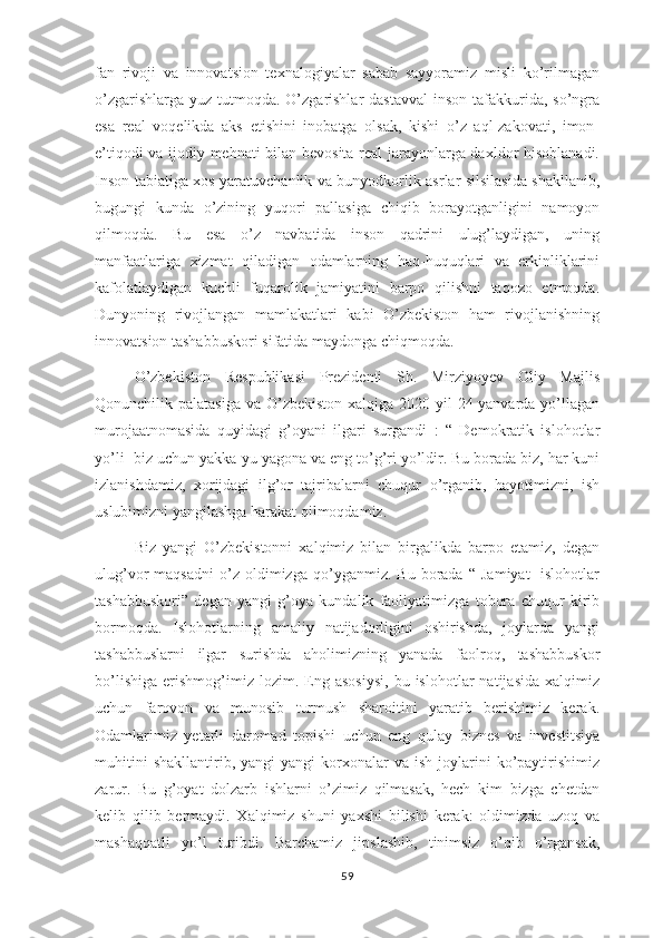 fan   rivoji   va   innovatsion   texnalogiyalar   sabab   sayyoramiz   misli   ko’rilmagan
o’zgarishlarga  yuz tutmoqda.  O’zgarishlar  dastavval  inson  tafakkurida, so’ngra
esa   real   voqelikda   aks   etishini   inobatga   olsak,   kishi   o’z   aql-zakovati,   imon-
e’tiqodi va ijodiy mehnati bilan bevosita real jarayonlarga daxldor hisoblanadi.
Inson tabiatiga xos yaratuvchanlik va bunyodkorlik asrlar silsilasida shakllanib,
bugungi   kunda   o’zining   yuqori   pallasiga   chiqib   borayotganligini   namoyon
qilmoqda.   Bu   esa   o’z   navbatida   inson   qadrini   ulug’laydigan,   uning
manfaatlariga   xizmat   qiladigan   odamlarning   haq-huquqlari   va   erkinliklarini
kafolatlaydigan   kuchli   fuqarolik   jamiyatini   barpo   qilishni   taqozo   etmoqda.
Dunyoning   rivojlangan   mamlakatlari   kabi   O’zbekiston   ham   rivojlanishning
innovatsion tashabbuskori sifatida maydonga chiqmoqda. 
O’zbekiston   Respublikasi   Prezidenti   Sh.   Mirziyoyev   Oliy   Majlis
Qonunchilik palatasiga  va O’zbekiston xalqiga 2020-yil  24-yanvarda yo’llagan
murojaatnomasida   quyidagi   g’oyani   ilgari   surgandi   :   “   Demokratik   islohotlar
yo’li- biz uchun yakka-yu yagona va eng to’g’ri yo’ldir. Bu borada biz, har kuni
izlanishdamiz,   xorijdagi   ilg’or   tajribalarni   chuqur   o’rganib,   hayotimizni,   ish
uslubimizni yangilashga harakat qilmoqdamiz. 
Biz   yangi   O’zbekistonni   xalqimiz   bilan   birgalikda   barpo   etamiz,   degan
ulug’vor   maqsadni   o’z   oldimizga   qo’yganmiz.   Bu  borada   “   Jamiyat-   islohotlar
tashabbuskori”   degan   yangi   g’oya   kundalik   faoliyatimizga   tobora   chuqur   kirib
bormoqda.   Islohotlarning   amaliy   natijadorligini   oshirishda,   joylarda   yangi
tashabbuslarni   ilgar   surishda   aholimizning   yanada   faolroq,   tashabbuskor
bo’lishiga   erishmog’imiz  lozim.   Eng   asosiysi,   bu  islohotlar   natijasida   xalqimiz
uchun   farovon   va   munosib   turmush   sharoitini   yaratib   berishimiz   kerak.
Odamlarimiz   yetarli   daromad   topishi   uchun   eng   qulay   biznes   va   investitsiya
muhitini   shakllantirib,  yangi-yangi   korxonalar   va  ish   joylarini   ko’paytirishimiz
zarur.   Bu   g’oyat   dolzarb   ishlarni   o’zimiz   qilmasak,   hech   kim   bizga   chetdan
kelib   qilib   bermaydi.   Xalqimiz   shuni   yaxshi   bilishi   kerak:   oldimizda   uzoq   va
mashaqqatli   yo’l   turibdi.   Barchamiz   jipslashib,   tinimsiz   o’qib   o’rgansak,
59 