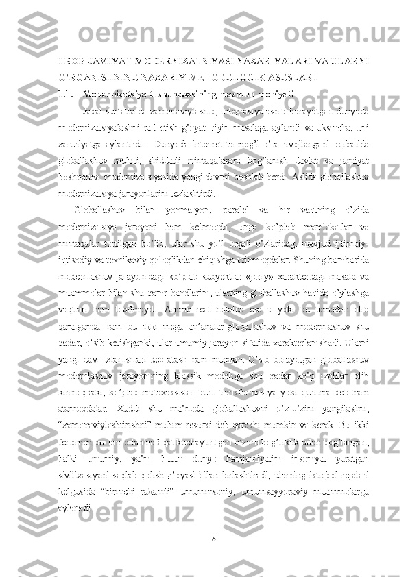 I BOB JAMIYAT MODERNIZATSIYASI NАZАRIYALАRI VA ULARNI
O’RGАNISHNING NАZАRIY-MЕTОDОLОGIK АSОSLАRI
1.1. Modernizatsiya tushunchаsining mаzmun-mоhiyati
Jadal   sur’atlarda  zamonaviylashib,   integrasiyalashib   borayotgan   dunyoda
modernizatsiyalashni   rad   etish   g’oyat   qiyin   masalaga   aylandi   va   aksincha,   uni
zaruriyatga   aylantirdi.     Dunyoda   internet   tarmog’i   o’ta   rivojlangani   oqibatida
globallashuv   muhiti,   shiddatli   mintaqalararo   bog’lanish   davlat   va   jamiyat
boshqaruvi modernizatsiyasida yangi davrni boshlab berdi. Aslida globallashuv
modernizatsiya jarayonlarini tezlashtirdi. 
Globallashuv   bilan   yonma-yon,   paralel   va   bir   vaqtning   o’zida
modernizatsiya   jarayoni   ham   kelmoqda,   unga   ko’plab   mamlakatlar   va
mintaqalar   tortilgan   bo’lib,   ular   shu   yo’l   orqali   o’zlaridagi   mavjud   ijtimoiy-
iqtisodiy va texnikaviy qoloqlikdan chiqishga urinmoqdalar. Shuning barobarida
modernlashuv   jarayonidagi   ko’plab   subyektlar   «joriy»   xarakterdagi   masala   va
muammolar  bilan shu qaror  bandlarini, ularning globallashuv  haqida o’ylashga
vaqtlari   ham   topilmaydi.   Ammo   real   holatda   esa   u   yoki   bu   tomodan   olib
qaralganda   ham   bu   ikki   mega   an’analar-globallashuv   va   modernlashuv   shu
qadar, o’sib ketishganki, ular umumiy jarayon sifatida xarakterlanishadi. Ularni
yangi   davr   izlanishlari   deb   atash   ham   mumkin.   O’sib   borayotgan   globallashuv
modernlashuv   jarayonining   klassik   modeliga   shu   qadar   ko’p   izohlar   olib
kirmoqdaki,   ko’plab   mutaxassislar   buni   transformasiya   yoki   qurilma   deb   ham
atamoqdalar.   Xuddi   shu   ma’noda   globallashuvni   o’z-o’zini   yangilashni,
“zamonaviylashtirishni”   muhim   resursi   deb   qarashi   mumkin   va   kerak.   Bu   ikki
fenomen bir-biri bilan nafaqat kuchaytirilgan o’zaro bog’liklik bilan bog’langan,
balki   umumiy,   ya’ni   butun   dunyo   hamjamiyatini   insoniyat   yaratgan
sivilizasiyani   saqlab   qolish   g’oyasi   bilan   birlashtiradi,   ularning   istiqbol   rejalari
kelgusida   “birinchi   rakamli”   umuminsoniy,   umumsayyoraviy   muammolarga
aylanadi.
6 