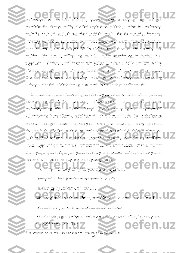 ma’naviyat   va   ma’rifat   o‘chog‘i,   yuksak   aqliy   salohiyatga   ega   bo‘lgan
mamlakatdir.   Partiya   milliy   o‘zlikni   anglash   va   tiklash,   jamiyatda     ma’naviy-
ma’rifiy   muhitni   saqlash   va   rivojlantirish   orqali   siyosiy-huquqiy,   ijtimoiy-
iqtisodiy   va   boshqa   sohalarda     oldimizda   turgan   vazifalarni   muvaffaqiyatli   hal
etish   mumkin,  deb hisoblaydi.  Milliy  o‘zlikni   anglash  vatanimiz  taraqqiyotida
muhim   o‘rin     tutadi,   milliy   ong   insonda   jonajon   vatanimizga   muhabbat     his-
tuyg‘usini   oshirish,   komil   insonni   tarbiyalashda   bebaho     ichki   omildir.   Milliy
o‘zlikni   anglash,   inson   o‘zligini   topishi   tarixni     o‘rganishdan   boshlanadi.
O‘zining   milliy   davlatchilik,   milliy     madaniyat   va   ma’naviyat   taraqqiyotining
tarixiy tajribasini  o‘zlashtirmagan xalq milliy tiklanishga qodir emas 50
.
Chindan ham, aholi farovonligida iqtisodiy barqarorlik muhim o’rin egallasa,
odamlarning   ma’rifatli   bo’lishi,   o’zgarishlarni   tahlil   qila   olishida
ma’naviyatning   o’rni   kattadir”.   Yangi   O’zbekiston   yangicha   dunyoqarash”
xalqimizning   bunyodkorlik   salohiyatini   ochib   beradi.   Iqtisodiy   globallashuv
mahsuli   bo’lgan   bozor   iqtisodiyoti   sharoitida   mustaqil   dunyoqarashini
rivojlantirish,   o’zlikni   saqlash   va   ma’naviyatni   yuksaltirish   dolzarb   ahamiyat
kasb   etadi.   Binobarin   globallashuv   jarayonida   iqtisodiy   va   ma’naviy   omillarni
o’zaro   uyg’unligini   ta’minlash   bir   qator   muammolarni   bartaraf   etishda   muhim
ahamiyatga egadir. Agar jamiyatda iqtisodiy omil ustuvor bo’lib, ma’naviy omil
ikkinchi darajali bo’lsa quyidagi holat yuzaga keladi:
- Insonning ma’naviy-ruhiy dunyosi qashshoqlashadi;
- Jamiyatda ijtimoiy muhit muvozanati buziladi;
- Davlatning byurokratik roli oshadi;
- Xalq ongida bir yoqlama fikrlar, qarashlar va tushunchalar shakllanadi;
- Istiqbolli rivojlanish shubha ostida qoladi va hokazo.
Shuningdek, agar jamiyatni ma’naviy omil ustuvor bo’lib, iqtisodiy omil
ikkinchi darajada bo’lsa;
50
  Mirziyoyev . Sh. M. “ Milliy tiklanishdan milliy yuksalish sari” 2020. B-48
61 