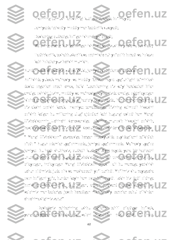 - Insonning turmush farovonligi kutilgan darajada bo’lmaydi;
- Jamiyatda iqtisodiy-moddiy manfaatdorlik susayadi;
- Davlatning qudratiga bo’lgan ishonch yo’qoladi;
- Xalqning ertangi kuniga bo’lgan ishonchi va orzusi bir yoqlama tus oladi;
- Tadbirkorlik, tashabbuskorlik va optimistic ruh yo’qolib boradi va hokazo
kabi holatlar yuz berishi mumkin.
Bundan kelib chiqadigan xulosa shuki, jamiyat islohotlar tashabbuskori 
Bo’lishida yuksak ma’naviy   va moddiy farovon hayot  uyg’unligini  ta’minlash
davlat   organlari   orqali   emas,   balki   fuqarolarning   o’z   sa’yi-harakatlari   bilan
amalga oshishi  lozim, moddiy va ma’naviy hayotimizda  amalga oshirilayotgan
islohotlar   raqamlarda   emas,   balki   haqiqiy   hayotimizda,   har   bir   inson   taqdirida
o’z   aksini   topishi   kerak.   Insoniyat   tamadduniga   o’zining   salmoqli   hissasini
qo’shib   kelgan   bu   millatning   ulug’   ajdodlari   kabi   bugungi   avlodi   ham   Yangi
O’zbekistonnin   Uchinchi   Renessansiga     o’zining   munosib   hissasini   qo’shib,
baxtli yashashga haqli. O’zbekiston Respublikasi Prezidenti Sh. M. Mirziyoyev 
“   Yangi   O’zbekiston”   gazetasiga   bergan   intervyusida   quyidagilarni   ta’kidlab
o’tdi: “ Bugun odamlar uyg’onmoqda, jamiyat uyg’onmoqda. Ma’naviy uyg’oq
jamiyat-   bu   hech   shubhasiz,   qudratli   kuchdir.   Ayni   paytda   yana   bir   haqiqatni
unutmasligimiz   lozim:   bugungi   O’zbekiston-   bu   hali   tom   ma’nodagi,   biz   orzu
qilayotgan,   intilayotgan   Yangi   O’zbekitson   emas.   Hali   bu   marraga   yetishish
uchun oldimizda juda olis va mashaqqatli  yo’l turibdi. Yo’limiz shu paytgacha
oson bo’lgani yo’q, bundan keyin ham oson bo’lmaydi. Lekin biz dadil oldinga
borishdan,   kerak   bo’lsa,   kutilmagan,   ammo   pirovard   natijasi   samarali   va
xalqimiz   manfaatlariga   javob   beradigan   noan’anaviy   qarorlar   qabul   qilishdan
chochimasligimiz zarur”
  Davlatimiz   rahbarining   ushbu   fikrlarini   tahlil   qiladigan   bo’lsak,
yangilanayotgan   O’zbekistonda   xalqni   bugunidan   rozi   qilish,   “   Inson
62 