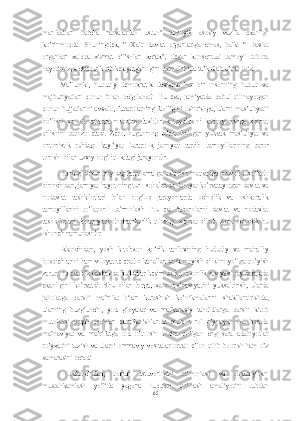 manfaatlari   barcha   narsalardan   ustun”   tamoyili   asosiy   vazifa   ekanligi
ko’rinmoqda.   Shuningdek,   “   Xalq   davlat   organlariga   emas,   balki   “   Davlat
organlari   xalqqa   xizmat   qilishlari   kerak”,   degan   konseptual   tamoyil   tobora
hayotimizga chuqur kirib kelayotganligini ham alohida ta’kidlab o’tish joiz.
Ma’lumki,   huquqiy   demokratik   davlatda   har   bir   insonning   huquq   va
majburiyatlari   qonun   bilan   belgilanadi.   Bu   esa,   jamiyatda   qabul   qilinayotgan
qonun hujjatlarini avvalo, fuqarolarning faolligini oshirishga, ularni mas’uliyatli
bo’lishi   va   islohotlarga   nisbatan   daxldorlik   tuyg’usini   kuchaytirishga   xizmat
qilishini   taqozo   etadi.   Zero,   bugunning   talabi   bo’lgan   yuksak   mas’uliyat   va
optimistik   ruhdagi   kayfiyat   fuqarolik   jamiyati   tartib-   tamoyillarining   qaror
topishi bilan uzviy bog’liqlikdagi jarayondir.
Buning   uchun   quyidagilarni   amalga   oshirish   maqsadga   muvofiq   bo’ladi:
birinchidan, jamiyat hayotining turli sohalarida faoliyat ko’rsatayotgan davlat va
nodavlat   tashkilotlari   bilan   bog’liq   jarayonlarda   ochiqlik   va   oshkoralik
tamoyillarini   to’laqonli   ta’minlash.   Bu   esa   fuqarolarni   davlat   va   nodavlat
tashkilotlari     bilan   yaqindn   hamkorlik   qilishga   xizmat   qiladi.   Zero   ochiqlik   bu
ishonch namunasidir.
Ikkinchidan,   yosh   kitobxon   ko’rik   tanlovining   hududiy   va   mahalliy
bosqichlarini ham viloyat teleradio kanallarida namoyish qilishni yo’lga qo’yish
zarur. Bu esa o’z navbatida hududlar kesimida kitobxonlik saviyasi qay darajada
ekanligini   ko’rsatdi.   Shu   bilan   birga,   xalq   ma’naviyatini   yuksaltirish,   ularda
jaholatga   qarshi   ma’rifat   bilan   kurashish   ko’nikmalarini   shakllantirishda,
ularning   buzg’unchi,   yod   g’oyalar   va   mafkuraviy   tahdidlarga   qarshi   kitob
mutolaasi   orqali   ma’nan   qurollanishlarida   muhim   rol   o’ynaydi.   Bu   borada
ma’naviyat   va   ma’rifatga   oid   o’qilishi   lozim   bo’lgan   eng   sara   adabiyotlar
ro’yxatini tuzish va ularni ommaviy vositalar orqali e’lon qilib boorish ham o’z
samarasini beradi. 
  Uchinchidan,   qonun   ustuvorligini   ta’minlash   va   qonuniylikni
mustahkamlash   yo’lida   yagona   huquqni   qo’llash   amaliyotini   tubdan
63 