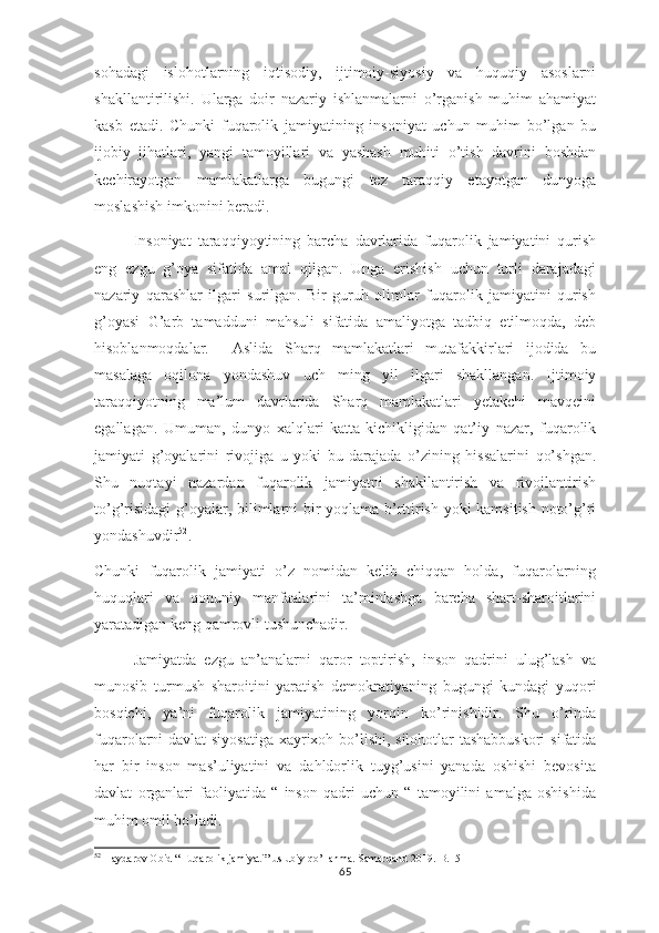 sohadagi   islohotlarning   iqtisodiy,   ijtimoiy-siyosiy   va   huquqiy   asoslarni
shakllantirilishi.   Ularga   doir   nazariy   ishlanmalarni   o’rganish   muhim   ahamiyat
kasb   etadi.   Chunki   fuqarolik   jamiyatining   insoniyat   uchun   muhim   bo’lgan   bu
ijobiy   jihatlari,   yangi   tamoyillari   va   yashash   muhiti   o’tish   davrini   boshdan
kechirayotgan   mamlakatlarga   bugungi   tez   taraqqiy   etayotgan   dunyoga
moslashish imkonini beradi.
Insoniyat   taraqqiyoytining   barcha   davrlarida   fuqarolik   jamiyatini   qurish
eng   ezgu   g’oya   sifatida   amal   qilgan.   Unga   erishish   uchun   turli   darajadagi
nazariy   qarashlar   ilgari   surilgan.   Bir   guruh   olimlar   fuqarolik   jamiyatini   qurish
g’oyasi   G’arb   tamadduni   mahsuli   sifatida   amaliyotga   tadbiq   etilmoqda,   deb
hisoblanmoqdalar.     Aslida   Sharq   mamlakatlari   mutafakkirlari   ijodida   bu
masalaga   oqilona   yondashuv   uch   ming   yil   ilgari   shakllangan.   Ijtimoiy
taraqqiyotning   ma’lum   davrlarida   Sharq   mamlakatlari   yetakchi   mavqeini
egallagan.   Umuman,   dunyo   xalqlari   katta-kichikligidan   qat’iy   nazar,   fuqarolik
jamiyati   g’oyalarini   rivojiga   u   yoki   bu   darajada   o’zining   hissalarini   qo’shgan.
Shu   nuqtayi   nazardan   fuqarolik   jamiyatni   shakllantirish   va   rivojlantirish
to’g’risidagi  g’oyalar, bilimlarni bir yoqlama b’rttirish yoki kamsitish noto’g’ri
yondashuvdir 52
.
Chunki   fuqarolik   jamiyati   o’z   nomidan   kelib   chiqqan   holda,   fuqarolarning
huquqlari   va   qonuniy   manfaalarini   ta’minlashga   barcha   shart-sharoitlarini
yaratadigan keng qamrovli tushunchadir.
Jamiyatda   ezgu   an’analarni   qaror   toptirish,   inson   qadrini   ulug’lash   va
munosib   turmush   sharoitini   yaratish   demokratiyaning   bugungi   kundagi   yuqori
bosqichi,   ya’ni   fuqarolik   jamiyatining   yorqin   ko’rinishidir.   Shu   o’rinda
fuqarolarni davlat siyosatiga xayrixoh bo’lishi, silohotlar tashabbuskori  sifatida
har   bir   inson   mas’uliyatini   va   dahldorlik   tuyg’usini   yanada   oshishi   bevosita
davlat   organlari   faoliyatida   “   inson   qadri   uchun   “   tamoyilini   amalga   oshishida
muhim omil bo’ladi.
52
 Haydarov Obid “ Fuqarolik jamiyati” uslubiy qo’llanma. Samarqand 2019.-B.15
65 