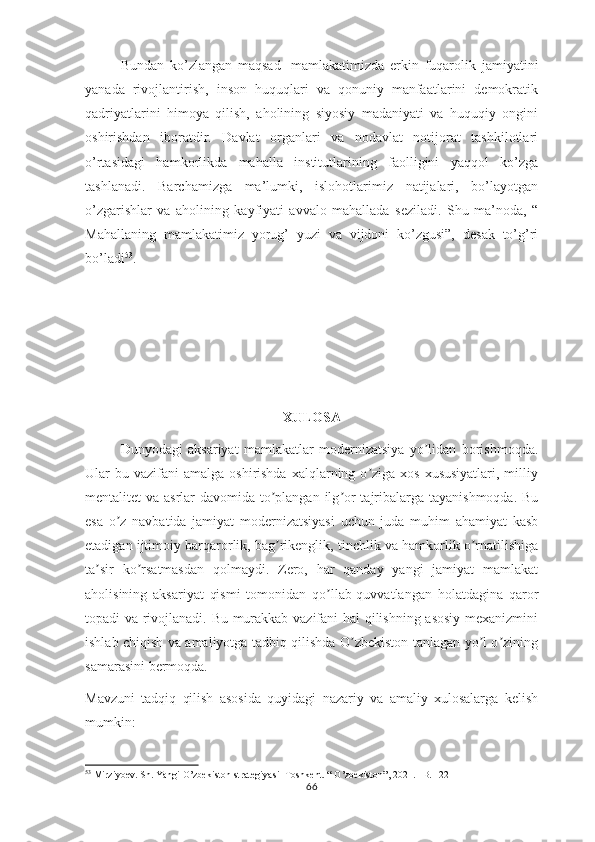 Bundan   ko’zlangan   maqsad-   mamlakatimizda   erkin   fuqarolik   jamiyatini
yanada   rivojlantirish,   inson   huquqlari   va   qonuniy   manfaatlarini   demokratik
qadriyatlarini   himoya   qilish,   aholining   siyosiy   madaniyati   va   huquqiy   ongini
oshirishdan   iboratdir.   Davlat   organlari   va   nodavlat   notijorat   tashkilotlari
o’rtasidagi   hamkorlikda   mahalla   institutlarining   faolligini   yaqqol   ko’zga
tashlanadi.   Barchamizga   ma’lumki,   islohotlarimiz   natijalari,   bo’layotgan
o’zgarishlar   va   aholining   kayfiyati   avvalo   mahallada   seziladi.   Shu   ma’noda,   “
Mahallaning   mamlakatimiz   yorug’   yuzi   va   vijdoni   ko’zgusi”,   desak   to’g’ri
bo’ladi 53
. 
 
XULOSA
Dunyodagi   aksariyat   mamlakatlar   modernizatsiya   yo lidan   borishmoqda.ʼ
Ular  bu  vazifani   amalga  oshirishda  xalqlarning o ziga xos  xususiyatlari,  milliy	
ʼ
mentalitet va asrlar davomida to plangan ilg or  tajribalarga tayanishmoqda. Bu	
ʼ ʼ
esa   o z   navbatida   jamiyat   modernizatsiyasi   uchun   juda   muhim   ahamiyat   kasb	
ʼ
etadigan ijtimoiy barqarorlik, bag rikenglik, tinchlik va hamkorlik o rnatilishiga	
ʼ ʼ
ta sir   ko rsatmasdan   qolmaydi.   Zero,   har   qanday   yangi   jamiyat   mamlakat	
ʼ ʼ
aholisining   aksariyat   qismi   tomonidan   qo llab-quvvatlangan   holatdagina   qaror	
ʼ
topadi va rivojlanadi. Bu murakkab vazifani hal qilishning asosiy mexanizmini
ishlab chiqish va amaliyotga tadbiq qilishda O zbekiston tanlagan yo l o zining	
ʼ ʼ ʼ
samarasini bermoqda.
Mavzuni   tadqiq   qilish   asosida   quyidagi   nazariy   va   amaliy   xulosalarga   kelish
mumkin:
53
 Mirziyoev. Sh. Yangi O’zbekiston strategiyasi- Toshkent. “ O’zbekiston”, 2021. –B. 122
66 