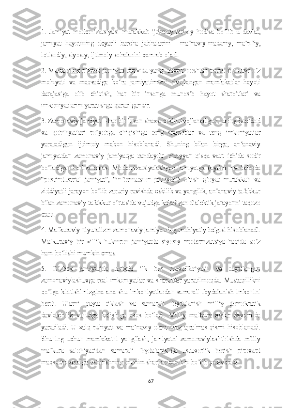 1.   Jamiyat   modernizatsiyasi   murakkab   ijtimoiy-tarixiy   hodisa   bo lib   u   davlat,ʼ
jamiyat   hayotining   deyarli   barcha   jabhalarini   -   ma naviy-madaniy,   ma rifiy,	
ʼ ʼ
iqtisodiy, siyosiy, ijtimoiy sohalarini qamrab oladi.
2. Mustaqillik o zbek jamiyati tarixida yangi davrni boshlab berdi. Bu davr o z	
ʼ ʼ
mohiyati   va   maqsadiga   ko ra   jamiyatimizni   rivojlangan   mamlakatlar   hayoti	
ʼ
darajasiga   olib   chiqish,   har   bir   insonga   munosib   hayot   sharoitlari   va
imkoniyatlarini yaratishga qaratilgandir.
3. Zamonaviy jamiyat – har bir inson shaxsi erkin rivojlanadigan, uning iste dod	
ʼ
va   qobiliyatlari   ro yobga   chiqishiga   teng   sharoitlar   va   teng   imkoniyatlar	
ʼ
yaratadigan   ijtimoiy   makon   hisoblanadi.   Shuning   bilan   birga,   an anaviy	
ʼ
jamiyatdan   zamonaviy   jamiyatga   qandaydir   muayyan   qisqa   vaqt   ichida   sodir
bo ladigan   hodisa   emas.   Modernizatsiyalashgan   jamiyatga   (ayrim   manbalarda	
ʼ
“postindustrial   jamiyat”,   “informatsion   jamiyat”)   o tish   g oyat   murakkab   va	
ʼ ʼ
ziddiyatli jarayon bo lib zaruriy ravishda eskilik va yangilik, an anaviy tafakkur	
ʼ ʼ
bilan zamonaviy tafakkur o rtasida vujudga keladigan dialektik jarayonni taqozo	
ʼ
etadi.
4. Mafkuraviy plyuralizm zamonaviy jamiyatning mohiyatiy belgisi hisoblanadi.
Mafkuraviy   bir   xillik   hukmron   jamiyatda   siyosiy   modernizatsiya   haqida   so z	
ʼ
ham bo lishi mumkin emas. 	
ʼ
5.   O zbek   jamiyatida   tarixda   ilk   bor   muvaffaqiyatli   va   tugallangan
ʼ
zamonaviylashuvga   real   imkoniyatlar   va   sharoitlar   yaratilmoqda.   Mustaqillikni
qo lga  kiritishimizgina  ana   shu  imkoniyatlardan  samarali  foydalanish  imkonini	
ʼ
berdi.   Ularni   qayta   tiklash   va   samarali   foydalanish   milliy   demokratik
davlatchilik   vujudga   kelishiga   asos   bo ladi.   Milliy   mafkura   asrlar   davomida	
ʼ
yaratiladi.   U   xalq   ruhiyati   va   ma naviy   olamining   ajralmas   qismi   hisoblanadi.	
ʼ
Shuning   uchun   mamlakatni   yangilash,   jamiyatni   zamonaviylashtirishda   milliy
mafkura   salohiyatidan   samarali   foydalanishga   ustuvorlik   berish   pirovard
maqsadni amalga oshirishning muhim shartlaridan biri bo lib qolaveradi.	
ʼ
67 