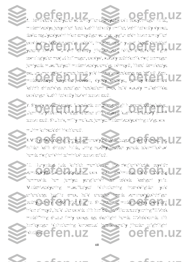 6. Demokratik  qadriyatlar  va  tamoyillar  ahamiyatini   aslo  pasaytirmagan  holda,
modernizatsiya jarayonlari faqat kuchli iqtisodiy omillar, izchil iqtisodiy siyosat,
davlat regulyatsiyasini inkor etmaydigan va unga uyg un erkin bozor tamoyillariʼ
asosidagina   barqaror   amalga   oshishi,   insonlar   uchun   yuqori   hayot   sharoitlari
yaratila   borishi   mumkin.   Iqtisodiy   jihatdan   zaif,   ishlab   chiqarishda   ilg or	
ʼ
texnologiyalar mavjud bo lmagan, asosiysi, xususiy tadbirkorlik rivoj topmagan	
ʼ
jamiyatda muvaffaqiyatli modernizatsiya amalga oshmaydi, liberal demokratiya
esa, umuman teskari samara beradi yoki imitatsion xarakterga ega bo ladi. Zero,	
ʼ
modernizatsiya   jarayonlari,   avvalo,   siyosiy   anarxiya,   ijtimoiy   beqarorlikni
keltirib   chiqarishga   qaratilgan   harakatlarni   emas,   balki   xususiy   mulkchilikka
asoslangan kuchli iqtisodiy bazisni taqozo etadi. 
7. Siyosiy modernizatsiya fuqarolarda qonunlarga ongli hurmatni tarbiyalashga,
ularni   bunyodkorlik   ishlarga   safarbar   qilib   turuvchi   kuchli   mafkuraviy   omilni
taqozo etadi. Shu bois, milliy mafkura jamiyat modernizatsiyasining o ziga xos 
ʼ
muhim ko rsatkichi hisoblanadi.	
ʼ
8.Milliy   mafkuraning   jamiyat   zamonaviylashuvida   tutgan   ulkan   ahamiyati   va
rolidan   kelib   chiqqan   holda,   uning   nazariy   jihatdan   yanada   takomillashuvi
hamda rivojlanishini ta minlash taqozo etiladi.	
ʼ
10.   Dunyodagi   juda   ko plab   mamlakatlar   o z   rivojlanishlarida   qaysidir	
ʼ ʼ
zamonaviylashuv   nazariyalarini   asos   qilib   olishmoqda,   lekin   ularning
hammasida   ham   jamiyat   yangilanishi   bir   tekisda   kechgani   yo q.	
ʼ
Modernizatsiyaning   muvaffaqiyati   islohotlarning   intensivligidan   yoki
an analarga   bog liq   emas,   balki   ananalar   hamda   zamonaviylashtirilgan	
ʼ ʼ
qadriyatlarning   sintezi   bilan   bog liq.   Shu   ma noda   modernizatsiya   ananalarni	
ʼ ʼ
inkor qilmaydi, balki ular asosida olib boriladi. Bu holat taraqqiyotning “O zbek	
ʼ
modeli”ning   chuqur   ilmiy   asosga   ega   ekanligini   hamda   O zbekistonda   olib	
ʼ
borilayotgan   islohotlarning   kontseptual   hamda   amaliy   jihatdan   to g riligini	
ʼ ʼ
isbotlaydi.
68 