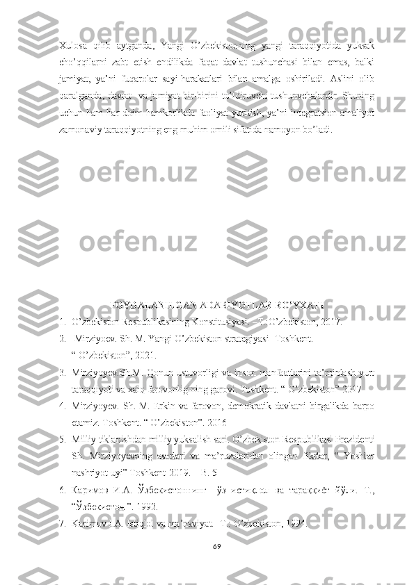 Xulosa   qilib   aytganda,   Yangi   O’zbekistonning   yangi   taraqqiyotida   yuksak
cho’qqilarni   zabt   etish   endilikda   faqat   davlat   tushunchasi   bilan   emas,   balki
jamiyat,   ya’ni   fuqarolar   sayi-harakatlari   bilan   amalga   oshiriladi.   Aslini   olib
qaralganda, davlat    va jamiyat  bir-birini to’ldiruvchi tushunvchalardir. Shuning
uchun ham  har  doim   hamkorlikda  faoliyat   yuritish,  ya’ni  integratsion  amaliyot
zamonaviy taraqqiyotning eng muhim omili sifatida namoyon bo’ladi. 
FOYDALANILGAN ADABIY O TLAR RO’YXATI
1. O’zbekiston Respublikasining Konstitusiyasi. –T.:O’zbekiston, 201 7 .
2.  Mirziyoev. Sh.  M.  Yangi O’zbekiston strategiyasi- Toshkent. 
“ O’zbekiston”, 2021.
3. Mirziyoyev.Sh.M. Qonun ustuvorligi  va inson manfaatlarini ta’minlash-yurt
taraqqiyoti va xalq farovonligining garovi.  Toshkent. “ O’zbekiston” 2017
4. Mirziyoyev. Sh.   M. Erkin va farovon, demokratik davlatni  birgalikda barpo
etamiz. Toshkent. “ O’zbekiston”. 2016
5. Milliy tiklanishdan milliy yuksalish sari. O’zbekiston Respublikasi Prezidenti
Sh.   Mirziyoyevning   asarlari   va   ma’ruzalaridan   olingan   fikrlar,   “   Yoshlar
nashriyot uyi” Toshkent-2019. – B. 5
6. Каримов   И.А.   Ўзбекистоннинг     ўз   истиқлол   ва   тараққиёт   йўли.   Т.,
“Ўзбекистон ”. 1992. 
7. Karimov I.A. Istiqlol va  ma’naviyat. -T.: O’zbekiston, 1994. 
69 