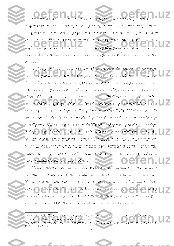 Modernizasiya   –   o’ta   murakkab   jarayon.   Modernizasiya   jarayonida
o’zgarishlar   inson   va   jamiyat   faoliyatining   barcha   sohalarida   ro’y   beradi.
O’zgarishlar   natijasida   yangi   tushunchalar,   tamoyillar,   yondashuvlar
shakllanadi.   Pirovard   natijada   mamlakatimizning   rivojlanishi   yanada   yuksak
pog’onalarga   ko’tarilishi   uchun   keng   imkoniyatlar   yaratiladi.   Shuning   uchun
hozirgi   kunda   «mamlakatimizni   modernizatsiya   qilish»   3
  eng   muhim   ustuvor
vazifadir. 
Lug’aviy ma’noda  modernizatsiya  ( fran. moderisatio, modere – eng yangi)
zamonaviy talablarga muvofiq o’zgarish hamda  takomillashtirishlarni  bildiradi.
Gap   nafaqat   sanoat-texnika   progressida,   balki   insonning   dunyoqarashi,   uning
metodologik   yondoshuvi,   tafakkur   uslublari   o’zgarishidadir.   Bularning
o’zgarishi   esa   inson   tomonidan   qo’llanilayotgan   tushunchalar,
konsepsiyalarning o’zgarishiga olib keladi. Modernizasiya jarayoni XVIII asrda
boshlangan.   Inson   faoliyatiga   ilmiy   hamda   muhandislik   bilimlarning   kirib
kelishi   va   ulardan   keng   miqyosda   foydalanish   mahsulidir.     Modernizasiya
paradigmasi  XX asrning o’rtalarida shakllandi.  Uning asosiy  vazifasi  insoniyat
faoliyatining   barcha   sohalarida   an’analikdan   zamonaviylikka   o’tishidir.
Modernizasiya paradigmasi rivojlanishini bir nechta pog’onaga ajratish mumkin.
Shuni ta’kidlash mumkinki, nazariy-metodologik yondashuvlar rivojlanishi real
jarayonlar   bilan   uzviy   bog’liqlikda   shakllangan   va   ularning   ta’sirida
nazariyalarga o’zgartirishlar kiritilgan.
Modernizasiya   bozor   qonuniyatlariga   asoslangan   iqtisodiyotni   va   fuqarolik
jamiyatini   shakllantirishga   qaratilgan   jarayon   sifatida   ifodalangan.
Modernizasiya   nazariyasining   shakllanishida   U.Rostouning   “Iqtisodiy   o’sish
bosqichlari”   asari   va   T.Persons,   E.Shilza   kabi   olimlarning   izlanishlari   nazariy
asos   bo’lib   xizmat   qilgan.   Modernizasiya   nazariyasi   jahon   ijtimoiy   taraqqiyoti
bilan birga doimiy evolyusion rivojlanishdagi ta’limot hisoblanadi 4
. 
3
  Каримов   И.А.   Мамлакатимизни   модернизация   қилиш   ва   янгилашни   изчил   давом   эттириш   –
давр талаби // «Халқ сўзи», 2009 йил 14 февраль
4
Фалсафа   энциклопедик   луғат.   Т.:   “Ўзбекистон   миллий   энциклопедияси”   Давлат   илмий   нашриёти.
2010.197-198 бетлар.
7 