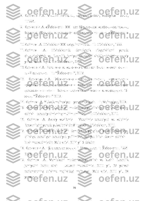 8. Каримов   И.А.   Миллий   истиқлол,   иқтисод,   сиёсат,   мафкура»   1-жилд,
Т.1996. 
9. Каримов И.А. «Ўзбекистон XXI   аср бўсағасида»:  хавфсиликка таҳдид,
барқарор   шартлари   ва   тараққиёт   кафолатлари»   тошкент,   «Ўзбекистон»
1997. 
10. Karimov I.A. O’zbekiston XXI asrga intilmoqda. -T.: O’zbekiston, 19 99.
11. Karimov   I.A.   O’zbekistonda   demokratik   o’zgarishlarni   yanada
chuqurlashtirish   va   fuqarolik   jamiyati   asoslarini   shakllantirishning   asosiy
yo’nalishlari. 1-jild. T.: O’zbekiston, 2002. 
12. Каримов   И.А.   Ватанмиз   ва   халқимизга   садоқат   билан   хизмат   қилиш-
олий саодатдир. – Т.: “Ўзбекистон”, 2007. 
13.   Каримов   И.А.   Жамиятимизни   эркинлаштириш,   ислоҳотларни
чуқурлаштириш,   маънавиятимизни   юксалтириш   ва   халқимизнинг   ҳаёт
даражасини ошириш - барча ишларимизнинг мезони ва мақсадидир. 15-
жилд. “Ўзбекистон” 2007. 
14.  Karimov I.A. Yuksak ma’naviyat – yengilmas kuch. – T.:Ma’naviyat, 2008.
15.   Karimov   I.A.   Mamlakatimizni   modernizatsiya   qilish   yo’lini   izchil   davom
ettirish – taraqqiyotimizning muhim omilidir. – T.: O’zbekiston, 2010.
16.   Karimov   I.A.   Asosiy   vazifamiz   –   Vatanimiz   taraqqiyoti   va   xalqimiz
faravonligini yanada yuksaltirishdir // Toshkent: O’zbekiston, 2010.
17.   Karimov   I.A.   Mamlakatimizni   demokratik   yangilash   va   modernizatsiya
qilishga   qaratilgan   taraqqiyot   yo’limizni   qat’iyat   bilan   davom   ettirish   –
bosh maqsadimizdir.  Xalq so’zi. 2014 yil 5 dekabr
18.   Каримов И.А. Тўла асарлар жилди . 1-23  жилдлар. Т. Ўзбекистон.  1996-
2015.
19.   Karimov   I.A.   Mamlakatni   modernizatsiya   qilish   va   kuchli   fuqarolik
jamiyatini   barpo   etish   –   ustuvor   maqsadimiz.   2010   yil,   27   yanvar
parlamentning   qo’shma   majlisidagi   ma’ruzasi.   Xalq   so’zi.   2010   yil,   28
yanvar. 
70 