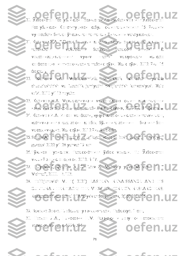 20.  Ўзбекистон Республикаси Президенти Ислом Каримовнинг Ўзбекистон
Республикаси   Конституцияси   қабул   қилинганлигининг   15   йиллиги
муносабати битлан ўтказилган тантанали йиғилиши маърузасидан.
21.   Каримов И.А.   “Юксак билимли ва интеллектуал ривожланган авлодни
тарбиялаш   –   мамлакатни   барқарор   тараққий   эттириш   ва
модернизациялашнинг   муҳим   шарти”   мавзусидаги   халқаро
конференция   иштирокчиларига   табрик   сўзи.   Халқ   сўзи.   2012   йил   16
февраль.
22.   Karimov   I.A.   Mamlakatimizda   demokratik   islohotlarni   yanada
chuqurlashtirish   va   fuqarolik   jamiyatini   rivojlantirish   konsepsiyasi.   Xalq
so’zi. 2010 yil 13 noyabr. 
23.   Каримов   И.А.   Мамлакатимизни   модернизация   қилиш   ва   янгилашни
изчил давом эттириш – давр талаби // «Халқ сўзи», 2009 йил 14 февраль
24.   Каримов И.А.   Инсон манфаати, ҳуқуқ ва эркинликларини таъминлаш,
ҳаётимизнинг   янада   эркин   ва   обод   бўлишига   эришиш   –   бизнинг   бош
мақсадимиздир . Халқ сўзи. 2012 йил 9 декабр.
25. Saidov.A.     “   Inson   qadrini   ulug’lagan   xalqchil   bosh   dastur”,   “   Jamiyat”
gazetasi 2022-yil 28-yanvar 19-son
26. Тўхлиев   Нурислом.   Тараққиётнинг   ўзбек   модели.   Т.:   Ўзбекистон
миллий энциклопедияси. 2012. Б-17.
27.   Tulyanov.J,   Qodirov   B,   G’ofurov   Z.   Ma’naviy   yuksalish   sari.   –T.:   “
Mehnat”, 2000. –B.103.
28.   Tolibjonovich   M.   T(   2021)   EASTERN   RENAISSANCE   AND   ITS
CULTURAL   HERITAGE:   THE   VIEW   OF   FOREIGN   RESEARCHERS.
Researchech Jet Journal of Analysis and Inventions, 2(05) 211-215
29.  Баҳодир Зокир. Глобаллашув зиддиятлари.- Тафаккур. 1-сон, 
30.   Гордон   Л.А.,   Плискевич   Н.М.   Развилки   и   ловушки   переходного
врем ени. // Полис. 1994. №4.
71 