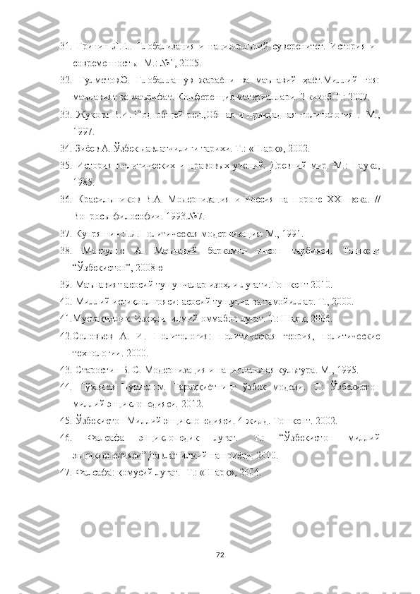 31.   Гринин   Л.Е..   Глобализация   и   национальний   суверенитет.   История   и
современность. -  М.: №1, 2005.
32.   Гулметов.Э.   Глобаллашув   жараёни   ва   маънавий   ҳаёт.Миллий   ғоя:
маънавият ва маърифат. Конференция материаллари. 2 китоб.Т.: 2007.
33.   Жукова   В.И.   Под   об щ ей   ред.,Обшая   и   прикладная   политология   .-   М.,
1997. 
34.   Зиёев А. Ўзбек давлатчилиги тарихи. Т.: «Шарқ», 2002.
35.   История   политических   и   правовых   учений.   Древний   мир.   М.:   Наука,
1985.   
36.   Красильшиков   В.А.   Модернизация   и   Россия   на   пороге   ХХI   века.   //
Вопросы философии. 1993.№7.
37.   Купряшин Г.Л.Политическая модернизация. М., 1991. 
38.   Маврулов   А.   Маънавий   баркамол   инсон   тарбияси.   Тошкент
“Ўзбекистон”, 2008 ю
39.  Маънавият асосий тушунчалар изоҳли луғати.Тошкент 2010.
40.  Миллий истиқлол ғояси: асосий тушунча ва тамойиллар. Т., 2000. 
41. Мустақиллик. Изоҳли  илмий-оммабоп луғат. Т.: Шарқ, 2006.
42. Соловьев   А.   И.   Политология:   политическая   теория,   политические
технологии. 2000. 
43.   Старостин Б. С.  Модернизация и национальная культура. М., 1995.
44.   Тўхлиев   Нурислом.   Тараққиётнинг   ўзбек   модели.   Т.:   Ўзбекистон
миллий энциклопедияси. 2012. 
45.   Ўзбекистон Миллий энциклопедияси. 4-жилд. Тошкент. 2002.
46.   Фалсафа   энциклопедик   луғат.   Т.:   “Ўзбекистон   миллий
энциклопедияси” Давлат илмий нашриёти. 2010.
47.  Фалсафа: қомусий луғат.- Т.: «Шарқ», 2004. 
72 